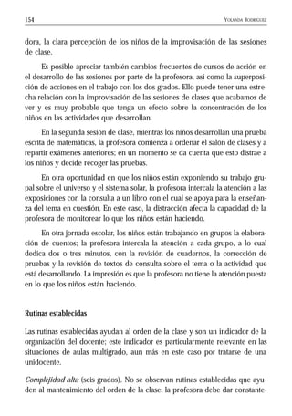 YOLANDA RODRÍGUEZ154
dora, la clara percepción de los niños de la improvisación de las sesiones
de clase.
Es posible apreciar también cambios frecuentes de cursos de acción en
el desarrollo de las sesiones por parte de la profesora, así como la superposi-
ción de acciones en el trabajo con los dos grados. Ello puede tener una estre-
cha relación con la improvisación de las sesiones de clases que acabamos de
ver y es muy probable que tenga un efecto sobre la concentración de los
niños en las actividades que desarrollan.
En la segunda sesión de clase, mientras los niños desarrollan una prueba
escrita de matemáticas, la profesora comienza a ordenar el salón de clases y a
repartir exámenes anteriores; en un momento se da cuenta que esto distrae a
los niños y decide recoger las pruebas.
En otra oportunidad en que los niños están exponiendo su trabajo gru-
pal sobre el universo y el sistema solar, la profesora intercala la atención a las
exposiciones con la consulta a un libro con el cual se apoya para la enseñan-
za del tema en cuestión. En este caso, la distracción afecta la capacidad de la
profesora de monitorear lo que los niños están haciendo.
En otra jornada escolar, los niños están trabajando en grupos la elabora-
ción de cuentos; la profesora intercala la atención a cada grupo, a lo cual
dedica dos o tres minutos, con la revisión de cuadernos, la corrección de
pruebas y la revisión de textos de consulta sobre el tema o la actividad que
está desarrollando. La impresión es que la profesora no tiene la atención puesta
en lo que los niños están haciendo.
Rutinas establecidas
Las rutinas establecidas ayudan al orden de la clase y son un indicador de la
organización del docente; este indicador es particularmente relevante en las
situaciones de aulas multigrado, aun más en este caso por tratarse de una
unidocente.
Complejidad alta (seis grados). No se observan rutinas establecidas que ayu-
den al mantenimiento del orden de la clase; la profesora debe dar constante-
 