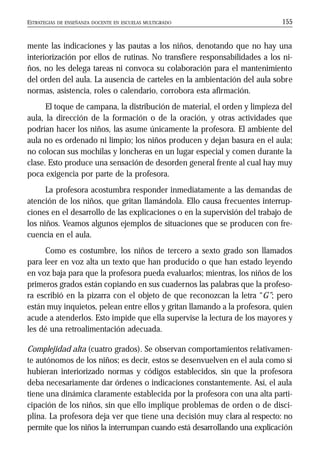 ESTRATEGIAS DE ENSEÑANZA DOCENTE EN ESCUELAS MULTIGRADO 155
mente las indicaciones y las pautas a los niños, denotando que no hay una
interiorización por ellos de rutinas. No transfiere responsabilidades a los ni-
ños, no les delega tareas ni convoca su colaboración para el mantenimiento
del orden del aula. La ausencia de carteles en la ambientación del aula sobre
normas, asistencia, roles o calendario, corrobora esta afirmación.
El toque de campana, la distribución de material, el orden y limpieza del
aula, la dirección de la formación o de la oración, y otras actividades que
podrían hacer los niños, las asume únicamente la profesora. El ambiente del
aula no es ordenado ni limpio; los niños producen y dejan basura en el aula;
no colocan sus mochilas y loncheras en un lugar especial y comen durante la
clase. Esto produce una sensación de desorden general frente al cual hay muy
poca exigencia por parte de la profesora.
La profesora acostumbra responder inmediatamente a las demandas de
atención de los niños, que gritan llamándola. Ello causa frecuentes interrup-
ciones en el desarrollo de las explicaciones o en la supervisión del trabajo de
los niños. Veamos algunos ejemplos de situaciones que se producen con fre-
cuencia en el aula.
Como es costumbre, los niños de tercero a sexto grado son llamados
para leer en voz alta un texto que han producido o que han estado leyendo
en voz baja para que la profesora pueda evaluarlos; mientras, los niños de los
primeros grados están copiando en sus cuadernos las palabras que la profeso-
ra escribió en la pizarra con el objeto de que reconozcan la letra “G”; pero
están muy inquietos, pelean entre ellos y gritan llamando a la profesora, quien
acude a atenderlos. Esto impide que ella supervise la lectura de los mayores y
les dé una retroalimentación adecuada.
Complejidad alta (cuatro grados). Se observan comportamientos relativamen-
te autónomos de los niños; es decir, estos se desenvuelven en el aula como si
hubieran interiorizado normas y códigos establecidos, sin que la profesora
deba necesariamente dar órdenes o indicaciones constantemente. Así, el aula
tiene una dinámica claramente establecida por la profesora con una alta parti-
cipación de los niños, sin que ello implique problemas de orden o de disci-
plina. La profesora deja ver que tiene una decisión muy clara al respecto: no
permite que los niños la interrumpan cuando está desarrollando una explicación
 