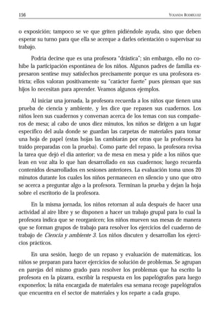 YOLANDA RODRÍGUEZ156
o exposición; tampoco se ve que griten pidiéndole ayuda, sino que deben
esperar su turno para que ella se acerque a darles orientación o supervisar su
trabajo.
Podría decirse que es una profesora “drástica”; sin embargo, ello no co-
híbe la participación espontánea de los niños. Algunos padres de familia ex-
presaron sentirse muy satisfechos precisamente porque es una profesora es-
tricta; ellos valoran positivamente su “carácter fuerte” pues piensan que sus
hijos lo necesitan para aprender. Veamos algunos ejemplos.
Al iniciar una jornada, la profesora recuerda a los niños que tienen una
prueba de ciencia y ambiente, y les dice que repasen sus cuadernos. Los
niños leen sus cuadernos y conversan acerca de los temas con sus compañe-
ros de mesa; al cabo de unos diez minutos, los niños se dirigen a un lugar
específico del aula donde se guardan las carpetas de materiales para tomar
una hoja de papel (estas hojas las cambiarán por otras que la profesora ha
traído preparadas con la prueba). Como parte del repaso, la profesora revisa
la tarea que dejó el día anterior; va de mesa en mesa y pide a los niños que
lean en voz alta lo que han desarrollado en sus cuadernos; luego recuerda
contenidos desarrollados en sesiones anteriores. La evaluación toma unos 20
minutos durante los cuales los niños permanecen en silencio y uno que otro
se acerca a preguntar algo a la profesora. Terminan la prueba y dejan la hoja
sobre el escritorio de la profesora.
En la misma jornada, los niños retornan al aula después de hacer una
actividad al aire libre y se disponen a hacer un trabajo grupal para lo cual la
profesora indica que se reorganicen; los niños mueven sus mesas de manera
que se forman grupos de trabajo para resolver los ejercicios del cuaderno de
trabajo de Ciencia y ambiente 3. Los niños discuten y desarrollan los ejerci-
cios prácticos.
En una sesión, luego de un repaso y evaluación de matemáticas, los
niños se preparan para hacer ejercicios de solución de problemas. Se agrupan
en parejas del mismo grado para resolver los problemas que ha escrito la
profesora en la pizarra, escribir la respuesta en los papelógrafos para luego
exponerlos; la niña encargada de materiales esa semana recoge papelógrafos
que encuentra en el sector de materiales y los reparte a cada grupo.
 