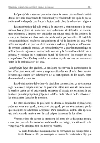 ESTRATEGIAS DE ENSEÑANZA DOCENTE EN ESCUELAS MULTIGRADO 157
La “pareja” de la semana que antes vimos formarse para realizar la activi-
dad al aire libre recorriendo la comunidad y reconociendo los tipos de suelo,
se forma días después para hacer la lectura en la clase de educación religiosa.
La ambientación del aula ayuda a la creación y mantenimiento de estas
rutinas. Los sectores del aula están adecuadamente identificados, se encuen-
tran ordenados y limpios, son utilizados en alguna etapa de las sesiones de
clase y se observa en ellos materiales elaborados por los niños. El cartel de
“responsabilidades” establece semanalmente el rol de limpieza del aula y los
niños encargados se quedan efectivamente a ordenar y limpiar el salón cuan-
do termina la jornada escolar. Los niños distribuyen y guardan material que se
utiliza durante la jornada; conducen la oración y la formación al inicio de la
jornada, y colocan en el periódico mural “El Noticiero” los trabajos de sus
compañeros. También hay carteles de asistencia y de normas del aula como
parte de la ambientación del aula.
Complejidad baja (dos grados). La profesora no convoca la participación de
los niños para compartir roles y responsabilidades en el aula. Los carteles,
recursos que suelen ser indicadores de la participación de los niños, están
desactualizados o vacíos.
La administración del orden y la disciplina son cruciales; ya adelantamos
algo de esto en acápite anterior. La profesora utiliza una vara de madera con
la cual se pasea por el aula cuando supervisa el trabajo de los niños; la usa
también para dar pequeños golpes en la falda, en la cabeza de los niños o en
las mesas para llamarles la atención.
En otros momentos, la profesora se dedica a desarrollar explicaciones
sobre un tema a un grado, mientras el otro grado permanece sin tarea, por lo
que los niños se alborotan fácilmente. Para llamarlos al orden, ella apela al
uso de la vara de madera, con la cual golpea las mesas de los niños.
Veamos cómo da cuenta la profesora del tema de la disciplina; resulta
claro que para ella los métodos tradicionales de castigo, sometimiento a la
vergüenza y la amenaza son los mejores recursos:
“Al inicio del año hacemos unas normas de convivencia que están pegadas al
frente. Entonces, niño que no respeta las normas de convivencia le digo que
 