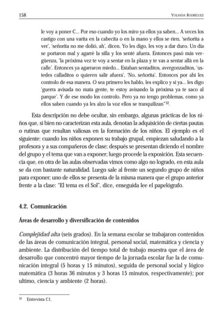 YOLANDA RODRÍGUEZ158
le voy a poner C... Por eso cuando yo los miro ya ellos ya saben... A veces los
castigo con una varita en la cabecita o en la mano y ellos se ríen, ‘señorita a
ver’, ‘señorita no me dolió, ah’, dicen. Yo les digo, les voy a dar duro. Un día
se portaron mal y agarré la silla y los senté afuera. Entonces pasó más ver-
güenza, ‘la próxima vez te voy a sentar en la plaza y te vas a sentar allá en la
calle’. Entonces ya agarraron miedo... Estaban sentaditos, avergonzaditos, ‘us-
tedes calladitos o quieren salir afuera’, ‘No, señorita’. Entonces por ahí les
controlo de esa manera. O sea primero les hablo, les explico y si ya... les digo
‘guerra avisada no mata gente, te estoy avisando la próxima ya te saco al
parque’. Y de ese modo los controlo. Pero ya no tengo problemas, como ya
ellos saben cuando ya les alzo la voz ellos se tranquilizan”32.
Esta descripción no debe ocultar, sin embargo, algunas prácticas de los ni-
ños que, si bien no caracterizan esta aula, denotan la adquisición de ciertas pautas
o rutinas que resultan valiosas en la formación de los niños. El ejemplo es el
siguiente: cuando los niños exponen su trabajo grupal, empiezan saludando a la
profesora y a sus compañeros de clase; después se presentan diciendo el nombre
del grupo y el tema que van a exponer; luego procede la exposición. Esta secuen-
cia que, en otra de las aulas observadas vimos como algo no logrado, en esta aula
se da con bastante naturalidad. Luego sale al frente un segundo grupo de niños
para exponer; uno de ellos se presenta de la misma manera que el grupo anterior
frente a la clase: “El tema es el Sol”, dice, enseguida lee el papelógrafo.
4.2. Comunicación
Áreas de desarrollo y diversificación de contenidos
Complejidad alta (seis grados). En la semana escolar se trabajaron contenidos
de las áreas de comunicación integral, personal social, matemática y ciencia y
ambiente. La distribución del tiempo total de trabajo muestra que el área de
desarrollo que concentró mayor tiempo de la jornada escolar fue la de comu-
nicación integral (5 horas y 15 minutos), seguida de personal social y lógico
matemática (3 horas 36 minutos y 3 horas 15 minutos, respectivamente); por
ultimo, ciencia y ambiente (2 horas).
32 Entrevista C1.
 