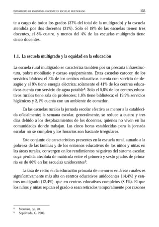 ESTRATEGIAS DE ENSEÑANZA DOCENTE EN ESCUELAS MULTIGRADO 133
te a cargo de todos los grados (37% del total de la multigrado) y la escuela
atendida por dos docentes (31%). Solo el 18% de las escuelas tienen tres
docentes, el 8% cuatro, y menos del 4% de las escuelas multigrado tiene
cinco docentes.
1.1. La escuela multigrado y la equidad en la educación
La escuela rural multigrado se caracteriza también por su precaria infraestruc-
tura, pobre mobiliario y escaso equipamiento. Estas escuelas carecen de los
servicios básicos: el 3% de los centros educativos cuenta con servicio de de-
sagüe y el 9% tiene energía eléctrica; solamente el 41% de los centros educa-
tivos cuenta con servicio de agua potable8. Solo el 5,8% de los centros educa-
tivos rurales tiene sala de profesores; 1,6% tiene biblioteca; el 19,9% servicios
higiénicos y 2,1% cuenta con un ambiente de comedor.
En las escuelas rurales la jornada escolar efectiva es menor a la estableci-
da oficialmente; la semana escolar, generalmente, se reduce a cuatro y tres
días debido a los desplazamientos de los docentes, quienes no viven en las
comunidades donde trabajan. Las cinco horas establecidas para la jornada
escolar no se cumplen y los horarios son bastante irregulares.
Este conjunto de características presentes en la escuela rural, aunado a la
pobreza de las familias y de los entornos educativos de los niños y niñas en
las áreas rurales, convergen en los rendimientos negativos del sistema escolar,
cuya pérdida absoluta de matrícula entre el primero y sexto grados de prima-
ria es de 86% en las escuelas unidocentes9.
La tasa de retiro en la educación primaria de menores en áreas rurales es
significativamente más alta en centros educativos unidocentes (14,4%) y cen-
tros multigrado (12,4%), que en centros educativos completos (8,1%). El que
los niños y niñas repitan el grado o sean retirados temporalmente por razones
8 Montero, op. cit.
9 Sepúlveda, G. 2000.
 