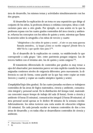 ESTRATEGIAS DE ENSEÑANZA DOCENTE EN ESCUELAS MULTIGRADO 163
área de desarrollo, los mismos temas y actividades simultáneamente con los
dos grupos.
Al desarrollar la explicación de un tema en una exposición que dirige al
conjunto de los niños, la profesora destaca o enfatiza conceptos, ideas o indi-
caciones para uno u otro grado. Por ejemplo, en una sesión en la que la
profesora repasa con los cuatro grados contenidos del área ciencia y ambien-
te, refuerza los conceptos con los niños de quinto y sexto, mientras que llama
la atención sobre la ortografía a los niños de tercero y cuarto:
“(dirigiéndose a los niños de quinto y sexto) ...el aire es una masa gaseosa
llamada atmósfera... (y luego) ¿Cómo se escribe oxígeno? ¿Dónde lleva la
tilde? En la i, que quede claro para 3”34.
En el desarrollo de la explicación en común, va estableciendo lo que
corresponde a cada grupo: “aire, entre paréntesis pongan oxígeno. Los de
tercero hablen con el término aire, los de quinto y sexto oxígeno”35.
El tratamiento diferenciado de contenidos por grados es muy tenue a
ojos del observador; por momentos parece ser más explícito cuando las tareas
asignadas contienen niveles de exigencia diferentes; pero nuevamente, la di-
ferencia es casi de forma, como puede ser la que hay entre copiar un texto
(tercero y cuarto) y copiar un cuadro sinóptico (quinto y sexto).
Complejidad baja (dos grados). En las cuatro jornadas escolares se trabajaron
contenidos de las áreas de lógico matemática, ciencia y ambiente, comunica-
ción integral y personal social. En la distribución del tiempo total, matemáti-
cas concentró mayor tiempo de trabajo del aula (6 horas), frente a ciencia y
ambiente (4 horas 25 minutos), comunicación integral (3 horas 20 minutos); al
área personal social apenas se le dedicó 40 minutos de la semana escolar.
Adicionalmente, los niños tuvieron una corta sesión de educación religiosa
(15 minutos). En cada jornada escolar se trataron contenidos de dos a tres
áreas de desarrollo; y en todas ellas se desarrollaron contenidos de ciencia y
ambiente.
34 Observación / Escuela A1 30.09.03.
35 Íd.
 