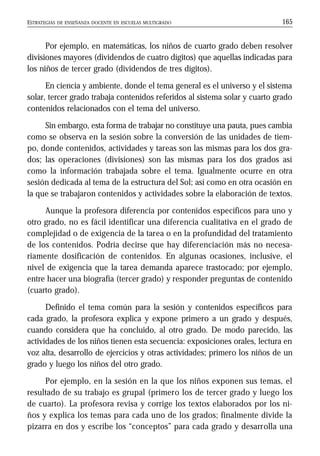 ESTRATEGIAS DE ENSEÑANZA DOCENTE EN ESCUELAS MULTIGRADO 165
Por ejemplo, en matemáticas, los niños de cuarto grado deben resolver
divisiones mayores (dividendos de cuatro dígitos) que aquellas indicadas para
los niños de tercer grado (dividendos de tres dígitos).
En ciencia y ambiente, donde el tema general es el universo y el sistema
solar, tercer grado trabaja contenidos referidos al sistema solar y cuarto grado
contenidos relacionados con el tema del universo.
Sin embargo, esta forma de trabajar no constituye una pauta, pues cambia
como se observa en la sesión sobre la conversión de las unidades de tiem-
po, donde contenidos, actividades y tareas son las mismas para los dos gra-
dos; las operaciones (divisiones) son las mismas para los dos grados así
como la información trabajada sobre el tema. Igualmente ocurre en otra
sesión dedicada al tema de la estructura del Sol; así como en otra ocasión en
la que se trabajaron contenidos y actividades sobre la elaboración de textos.
Aunque la profesora diferencia por contenidos específicos para uno y
otro grado, no es fácil identificar una diferencia cualitativa en el grado de
complejidad o de exigencia de la tarea o en la profundidad del tratamiento
de los contenidos. Podría decirse que hay diferenciación más no necesa-
riamente dosificación de contenidos. En algunas ocasiones, inclusive, el
nivel de exigencia que la tarea demanda aparece trastocado; por ejemplo,
entre hacer una biografía (tercer grado) y responder preguntas de contenido
(cuarto grado).
Definido el tema común para la sesión y contenidos específicos para
cada grado, la profesora explica y expone primero a un grado y después,
cuando considera que ha concluido, al otro grado. De modo parecido, las
actividades de los niños tienen esta secuencia: exposiciones orales, lectura en
voz alta, desarrollo de ejercicios y otras actividades; primero los niños de un
grado y luego los niños del otro grado.
Por ejemplo, en la sesión en la que los niños exponen sus temas, el
resultado de su trabajo es grupal (primero los de tercer grado y luego los
de cuarto). La profesora revisa y corrige los textos elaborados por los ni-
ños y explica los temas para cada uno de los grados; finalmente divide la
pizarra en dos y escribe los “conceptos” para cada grado y desarrolla una
 
