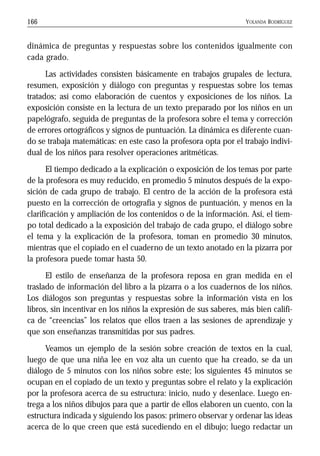 YOLANDA RODRÍGUEZ166
dinámica de preguntas y respuestas sobre los contenidos igualmente con
cada grado.
Las actividades consisten básicamente en trabajos grupales de lectura,
resumen, exposición y diálogo con preguntas y respuestas sobre los temas
tratados; así como elaboración de cuentos y exposiciones de los niños. La
exposición consiste en la lectura de un texto preparado por los niños en un
papelógrafo, seguida de preguntas de la profesora sobre el tema y corrección
de errores ortográficos y signos de puntuación. La dinámica es diferente cuan-
do se trabaja matemáticas: en este caso la profesora opta por el trabajo indivi-
dual de los niños para resolver operaciones aritméticas.
El tiempo dedicado a la explicación o exposición de los temas por parte
de la profesora es muy reducido, en promedio 5 minutos después de la expo-
sición de cada grupo de trabajo. El centro de la acción de la profesora está
puesto en la corrección de ortografía y signos de puntuación, y menos en la
clarificación y ampliación de los contenidos o de la información. Así, el tiem-
po total dedicado a la exposición del trabajo de cada grupo, el diálogo sobre
el tema y la explicación de la profesora, toman en promedio 30 minutos,
mientras que el copiado en el cuaderno de un texto anotado en la pizarra por
la profesora puede tomar hasta 50.
El estilo de enseñanza de la profesora reposa en gran medida en el
traslado de información del libro a la pizarra o a los cuadernos de los niños.
Los diálogos son preguntas y respuestas sobre la información vista en los
libros, sin incentivar en los niños la expresión de sus saberes, más bien califi-
ca de “creencias” los relatos que ellos traen a las sesiones de aprendizaje y
que son enseñanzas transmitidas por sus padres.
Veamos un ejemplo de la sesión sobre creación de textos en la cual,
luego de que una niña lee en voz alta un cuento que ha creado, se da un
diálogo de 5 minutos con los niños sobre este; los siguientes 45 minutos se
ocupan en el copiado de un texto y preguntas sobre el relato y la explicación
por la profesora acerca de su estructura: inicio, nudo y desenlace. Luego en-
trega a los niños dibujos para que a partir de ellos elaboren un cuento, con la
estructura indicada y siguiendo los pasos: primero observar y ordenar las ideas
acerca de lo que creen que está sucediendo en el dibujo; luego redactar un
 