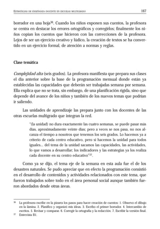 ESTRATEGIAS DE ENSEÑANZA DOCENTE EN ESCUELAS MULTIGRADO 167
borrador en una hoja36. Cuando los niños exponen sus cuentos, la profesora
se centra en destacar los errores ortográficos y corregirlos; finalmente los ni-
ños copian los cuentos que hicieron con las correcciones de la profesora.
Lejos de ser un ejercicio creativo y lúdico, la creación de textos se ha conver-
tido en un ejercicio formal, de atención a normas y reglas.
Clase temática
Complejidad alta (seis grados). La profesora manifiesta que prepara sus clases
el día anterior sobre la base de la programación mensual donde están ya
establecidas las capacidades que deberán ser trabajadas semana por semana.
Ella explica que no se trata, sin embargo, de una planificación rígida, sino que
depende del avance de los niños y también de los nuevos temas que podrían
ir saliendo.
Las unidades de aprendizaje las prepara junto con los docentes de las
otras escuelas multigrado que integran la red.
“(la unidad) no dura exactamente las cuatro semanas, se puede pasar más
días, aproximadamente veinte días; pero a veces se nos pasa, no nos al-
canza el tiempo a nosotros que tenemos los seis grados. Lo hacemos ya a
criterio de cada centro educativo, pero sí hacemos la unidad para todos
iguales... del tema de la unidad sacamos las capacidades, las actividades,
lo que vamos a desarrollar; los indicadores y las estrategias ya los realiza
cada docente en su centro educativo”37.
Como ya se dijo, el tema eje de la semana en esta aula fue el de los
desastres naturales. Se pudo apreciar que en efecto la programación consistió
en el desarrollo de contenidos y actividades relacionados con este tema, que
fueron trabajados sobre todo en el área personal social aunque también fue-
ron abordados desde otras áreas.
36 La profesora escribe en la pizarra los pasos para hacer creación de cuentos: 1. Observo el dibujo
en la lámina. 2. Planifico y organizó mis ideas. 3. Escribo el primer borrador. 4. Intercambio de
escritos. 5. Revisar y comparar. 6. Corregir la ortografía y la redacción. 7. Escribir la versión final.
37 Entrevista B1.
 