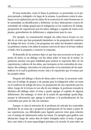 YOLANDA RODRÍGUEZ168
El tema motivador, como le llama la profesora, es presentado en la pri-
mera jornada y trabajado a lo largo de la semana. La profesora centra la ense-
ñanza en la exploración por los niños de la ocurrencia de estos fenómenos en
la comunidad, su identificación y definición. Lo hace básicamente a través de
actividades de trabajo grupal para la indagación en los cuadernos de trabajo,
preparación de exposiciones por los niños, diálogos y copiado de textos en la
pizarra, generalmente de definiciones y asignaciones para la casa.
Por ejemplo, en comunicación integral, los niños hacen lectura en voz
alta de un texto que han preparado basándose en las preguntas del cuaderno
de trabajo del área: el texto y las preguntas son sobre los desastres naturales.
La profesora enseña a los niños la manera correcta de hacer la lectura: indicar
el título, leer la pregunta y enunciar la respuesta.
El desarrollo de las sesiones deja ver que hay una secuencia en la que el
punto de inicio es un diálogo con los niños sobre el tema de la sesión. La
profesora muestra una gran habilidad para motivar la expresión libre de las
experiencias y saberes de los niños, que incorpora en los contenidos de ense-
ñanza. Sin embargo, esta tónica no está presente en la enseñanza de las mate-
máticas en la cual la profesora recurre más a la exposición que al ensayo por
los propios niños.
Después del diálogo o lluvia de ideas sobre el tema, la secuencia conti-
núa con el trabajo de grupos o de parejas para la indagación sobre un tema
en el cuaderno de trabajo del área y la preparación de una exposición por los
niños. Luego de la lectura en voz alta de sus trabajos, la profesora reanuda la
dinámica del diálogo sobre el tema y puede agregar el copiado de algunas
definiciones. Sin embargo, el cierre de la sesión de aprendizaje queda flojo,
porque la información que agrega la profesora o la profundización de los
contenidos por parte de ella son mínimos.
Aunque es clara la intención de la profesora de articular los contenidos
alrededor de un tema eje y propiciar la participación de los niños a partir de
sus experiencias, sus dificultades para lograrlo parecen tener gran relación
con el manejo de información sobre los temas. Un ejemplo para graficar esta
afirmación: luego de varios días de haber trabajado sobre el tema, el grupo
hace una visita a la zona arqueológica próxima a la escuela; la zona sufre un
 