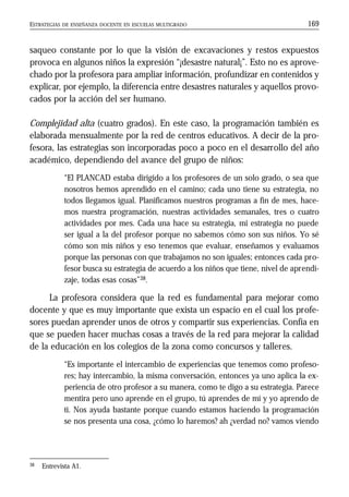 ESTRATEGIAS DE ENSEÑANZA DOCENTE EN ESCUELAS MULTIGRADO 169
saqueo constante por lo que la visión de excavaciones y restos expuestos
provoca en algunos niños la expresión “¡desastre natural¡”. Esto no es aprove-
chado por la profesora para ampliar información, profundizar en contenidos y
explicar, por ejemplo, la diferencia entre desastres naturales y aquellos provo-
cados por la acción del ser humano.
Complejidad alta (cuatro grados). En este caso, la programación también es
elaborada mensualmente por la red de centros educativos. A decir de la pro-
fesora, las estrategias son incorporadas poco a poco en el desarrollo del año
académico, dependiendo del avance del grupo de niños:
“El PLANCAD estaba dirigido a los profesores de un solo grado, o sea que
nosotros hemos aprendido en el camino; cada uno tiene su estrategia, no
todos llegamos igual. Planificamos nuestros programas a fin de mes, hace-
mos nuestra programación, nuestras actividades semanales, tres o cuatro
actividades por mes. Cada una hace su estrategia, mi estrategia no puede
ser igual a la del profesor porque no sabemos cómo son sus niños. Yo sé
cómo son mis niños y eso tenemos que evaluar, enseñamos y evaluamos
porque las personas con que trabajamos no son iguales; entonces cada pro-
fesor busca su estrategia de acuerdo a los niños que tiene, nivel de aprendi-
zaje, todas esas cosas”38.
La profesora considera que la red es fundamental para mejorar como
docente y que es muy importante que exista un espacio en el cual los profe-
sores puedan aprender unos de otros y compartir sus experiencias. Confía en
que se pueden hacer muchas cosas a través de la red para mejorar la calidad
de la educación en los colegios de la zona como concursos y talleres.
“Es importante el intercambio de experiencias que tenemos como profeso-
res; hay intercambio, la misma conversación, entonces ya uno aplica la ex-
periencia de otro profesor a su manera, como te digo a su estrategia. Parece
mentira pero uno aprende en el grupo, tú aprendes de mí y yo aprendo de
ti. Nos ayuda bastante porque cuando estamos haciendo la programación
se nos presenta una cosa, ¿cómo lo haremos? ah ¿verdad no? vamos viendo
38 Entrevista A1.
 