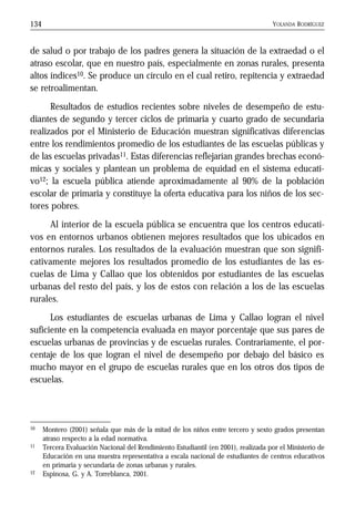 YOLANDA RODRÍGUEZ134
de salud o por trabajo de los padres genera la situación de la extraedad o el
atraso escolar, que en nuestro país, especialmente en zonas rurales, presenta
altos índices10. Se produce un círculo en el cual retiro, repitencia y extraedad
se retroalimentan.
Resultados de estudios recientes sobre niveles de desempeño de estu-
diantes de segundo y tercer ciclos de primaria y cuarto grado de secundaria
realizados por el Ministerio de Educación muestran significativas diferencias
entre los rendimientos promedio de los estudiantes de las escuelas públicas y
de las escuelas privadas11. Estas diferencias reflejarían grandes brechas econó-
micas y sociales y plantean un problema de equidad en el sistema educati-
vo12; la escuela pública atiende aproximadamente al 90% de la población
escolar de primaria y constituye la oferta educativa para los niños de los sec-
tores pobres.
Al interior de la escuela pública se encuentra que los centros educati-
vos en entornos urbanos obtienen mejores resultados que los ubicados en
entornos rurales. Los resultados de la evaluación muestran que son signifi-
cativamente mejores los resultados promedio de los estudiantes de las es-
cuelas de Lima y Callao que los obtenidos por estudiantes de las escuelas
urbanas del resto del país, y los de estos con relación a los de las escuelas
rurales.
Los estudiantes de escuelas urbanas de Lima y Callao logran el nivel
suficiente en la competencia evaluada en mayor porcentaje que sus pares de
escuelas urbanas de provincias y de escuelas rurales. Contrariamente, el por-
centaje de los que logran el nivel de desempeño por debajo del básico es
mucho mayor en el grupo de escuelas rurales que en los otros dos tipos de
escuelas.
10 Montero (2001) señala que más de la mitad de los niños entre tercero y sexto grados presentan
atraso respecto a la edad normativa.
11 Tercera Evaluación Nacional del Rendimiento Estudiantil (en 2001), realizada por el Ministerio de
Educación en una muestra representativa a escala nacional de estudiantes de centros educativos
en primaria y secundaria de zonas urbanas y rurales.
12 Espinosa, G. y A. Torreblanca, 2001.
 