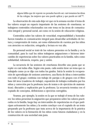 YOLANDA RODRÍGUEZ170
alguna fallita que de repente no pensaba hacerlo así, casi tomamos las ideas
de las colegas, las mejores que uno puede aplicar y que pueda ser útil”39.
La observación de esta aula deja ver que en la semana escolar el tema de
los valores ocupó un espacio importante de las sesiones de enseñanza; se
trabajaron contenidos relacionados con este tema en las áreas de comunica-
ción integral y personal social, así como en la sesión de educación religiosa.
Contenidos sobre los valores de veracidad, responsabilidad y honradez
fueron tratados en comunicación integral para desarrollar actividades de lec-
tura y comprensión de textos, así como elaboración de cuentos por los niños
con atención en redacción, ortografía y lectura en voz alta.
En personal social se trató de los valores presentes en la familia y en la
comunidad, para lo cual los niños trabajaron asignaciones e hicieron inter-
cambio de experiencias sobre los valores practicados en la familia, tales como
solidaridad, tolerancia, respeto, paz y unión.
La secuencia de las sesiones de enseñanza describe una pauta que se
repite en casi todas ellas. Según esta pauta, cada sesión tiene un tema que es
trabajado como ya se dijo con todos los grados. Inicia la sesión la recupera-
ción de aprendizajes de sesiones anteriores, una lluvia de ideas o intercambio
con todo el grupo; continúa con trabajo de parejas o de grupos con el libro
base del área (cuaderno de trabajo), exposición de trabajos realizados por los
niños y corrección por la profesora (sea de textos o de ejercicios de matemá-
ticas); discusión y explicación por la profesora. La secuencia termina con el
copiado de conceptos, definiciones o ejercicios corregidos.
Veamos, por ejemplo, la sesión en la que se trabajó el tema de los valo-
res: los niños presentan la asignación que prepararon sobre los valores practi-
cados en la familia, luego hay un intercambio de experiencias en el que parti-
cipan activamente los niños y la sesión concluye con el copiado de un texto
preparado por la profesora que trata acerca de la importancia de la práctica
de los valores en la formación de los niños como futuros ciudadanos y en la
construcción de una sociedad más justa.
39 Íd.
 