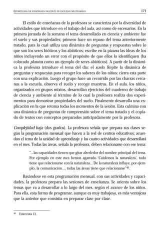ESTRATEGIAS DE ENSEÑANZA DOCENTE EN ESCUELAS MULTIGRADO 171
El estilo de enseñanza de la profesora se caracteriza por la diversidad de
actividades que introduce en el trabajo del aula, así como de escenarios. En la
primera jornada de la semana el tema desarrollado en ciencia y ambiente fue
el suelo y sus propiedades; primero hace un repaso del tema anteriormente
tratado, para lo cual utiliza una dinámica de preguntas y respuestas sobre lo
que son los seres bióticos y los abióticos; escribe en la pizarra las ideas de los
niños incluyendo un error con el propósito de que ellos lo identifiquen (ha
colocado plantas como un ejemplo de seres abióticos). A partir de la dinámi-
ca la profesora introduce el tema del día: el suelo. Repite la dinámica de
preguntas y respuestas para recoger los saberes de los niños; cierra esta parte
con una explicación. Luego el grupo hace un recorrido por las chacras cerca-
nas a la escuela, observa el suelo y recoge muestras. En el aula, los niños,
organizados en grupos mixtos, desarrollan ejercicios del cuaderno de trabajo
de ciencia y ambiente al término de lo cual la profesora realiza dos experi-
mentos para demostrar propiedades del suelo. Finalmente desarrolla una ex-
plicación en la que retoma todas los momentos de la sesión. Esta culmina con
una dinámica de preguntas de comprensión sobre el tema tratado y el copia-
do de textos con conceptos preparados anticipadamente por la profesora.
Complejidad baja (dos grados). La profesora señala que prepara sus clases se-
gún la programación mensual que hacen a la red de centros educativos; acuer-
dan el tema de la unidad de aprendizaje y las cuatro actividades que desarrollará
en el mes. Todas las áreas, señala la profesora, deben relacionarse con ese tema:
“...las capacidades tienen que girar alrededor del nombre principal del tema.
Por ejemplo en este mes hemos agarrado ‘Cuidemos la naturaleza’, todo
tiene que relacionarse con la naturaleza... De la naturaleza influye, por ejem-
plo, la comunicación..., todas las áreas tiene que relacionarse”40.
Basándose en esta programación mensual, con sus actividades y capaci-
dades, la profesora prepara las sesiones de enseñanza. Se orienta sobre los
temas que va a desarrollar a lo largo del mes, según el avance de los niños.
Para ella, esta forma de programar, aunque es muy trabajosa, es más ventajosa
que la anterior que consistía en preparar clase por clase.
40 Entrevista C1.
 