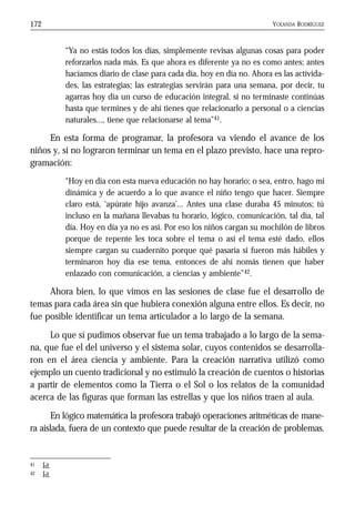 YOLANDA RODRÍGUEZ172
“Ya no estás todos los días, simplemente revisas algunas cosas para poder
reforzarlos nada más. Es que ahora es diferente ya no es como antes; antes
hacíamos diario de clase para cada día, hoy en día no. Ahora es las activida-
des, las estrategias; las estrategias servirán para una semana, por decir, tu
agarras hoy día un curso de educación integral, si no terminaste continúas
hasta que termines y de ahí tienes que relacionarlo a personal o a ciencias
naturales..., tiene que relacionarse al tema”41.
En esta forma de programar, la profesora va viendo el avance de los
niños y, si no lograron terminar un tema en el plazo previsto, hace una repro-
gramación:
“Hoy en día con esta nueva educación no hay horario; o sea, entro, hago mi
dinámica y de acuerdo a lo que avance el niño tengo que hacer. Siempre
claro está, ‘apúrate hijo avanza’... Antes una clase duraba 45 minutos; tú
incluso en la mañana llevabas tu horario, lógico, comunicación, tal día, tal
día. Hoy en día ya no es así. Por eso los niños cargan su mochilón de libros
porque de repente les toca sobre el tema o así el tema esté dado, ellos
siempre cargan su cuadernito porque qué pasaría si fueron más hábiles y
terminaron hoy día ese tema, entonces de ahí nomás tienen que haber
enlazado con comunicación, a ciencias y ambiente”42.
Ahora bien, lo que vimos en las sesiones de clase fue el desarrollo de
temas para cada área sin que hubiera conexión alguna entre ellos. Es decir, no
fue posible identificar un tema articulador a lo largo de la semana.
Lo que sí pudimos observar fue un tema trabajado a lo largo de la sema-
na, que fue el del universo y el sistema solar, cuyos contenidos se desarrolla-
ron en el área ciencia y ambiente. Para la creación narrativa utilizó como
ejemplo un cuento tradicional y no estimuló la creación de cuentos o historias
a partir de elementos como la Tierra o el Sol o los relatos de la comunidad
acerca de las figuras que forman las estrellas y que los niños traen al aula.
En lógico matemática la profesora trabajó operaciones aritméticas de mane-
ra aislada, fuera de un contexto que puede resultar de la creación de problemas.
41 Íd.
42 Íd.
 