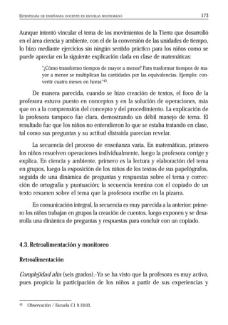 ESTRATEGIAS DE ENSEÑANZA DOCENTE EN ESCUELAS MULTIGRADO 173
Aunque intentó vincular el tema de los movimientos de la Tierra que desarrolló
en el área ciencia y ambiente, con el de la conversión de las unidades de tiempo,
lo hizo mediante ejercicios sin ningún sentido práctico para los niños como se
puede apreciar en la siguiente explicación dada en clase de matemáticas:
“¿Cómo transformo tiempos de mayor a menor? Para trasformar tiempos de ma-
yor a menor se multiplican las cantidades por las equivalencias. Ejemplo: con-
vertir cuatro meses en horas”43.
De manera parecida, cuando se hizo creación de textos, el foco de la
profesora estuvo puesto en conceptos y en la solución de operaciones, más
que en a la comprensión del concepto y del procedimiento. La explicación de
la profesora tampoco fue clara, demostrando un débil manejo de tema. El
resultado fue que los niños no entendieron lo que se estaba tratando en clase,
tal como sus preguntas y su actitud distraída parecían revelar.
La secuencia del proceso de enseñanza varía. En matemáticas, primero
los niños resuelven operaciones individualmente, luego la profesora corrige y
explica. En ciencia y ambiente, primero es la lectura y elaboración del tema
en grupos, luego la exposición de los niños de los textos de sus papelógrafos,
seguida de una dinámica de preguntas y respuestas sobre el tema y correc-
ción de ortografía y puntuación; la secuencia termina con el copiado de un
texto resumen sobre el tema que la profesora escribe en la pizarra.
En comunicación integral, la secuencia es muy parecida a la anterior: prime-
ro los niños trabajan en grupos la creación de cuentos, luego exponen y se desa-
rrolla una dinámica de preguntas y respuestas para concluir con un copiado.
4.3.Retroalimentación y monitoreo
Retroalimentación
Complejidad alta (seis grados).-Ya se ha visto que la profesora es muy activa,
pues propicia la participación de los niños a partir de sus experiencias y
43 Observación / Escuela C1 9.10.03.
 