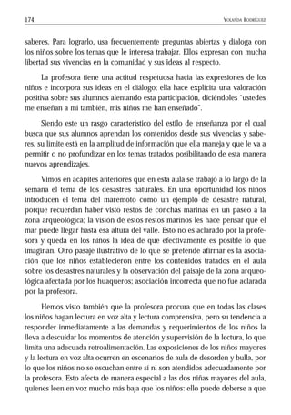 YOLANDA RODRÍGUEZ174
saberes. Para lograrlo, usa frecuentemente preguntas abiertas y dialoga con
los niños sobre los temas que le interesa trabajar. Ellos expresan con mucha
libertad sus vivencias en la comunidad y sus ideas al respecto.
La profesora tiene una actitud respetuosa hacia las expresiones de los
niños e incorpora sus ideas en el diálogo; ella hace explícita una valoración
positiva sobre sus alumnos alentando esta participación, diciéndoles “ustedes
me enseñan a mí también, mis niños me han enseñado”.
Siendo este un rasgo característico del estilo de enseñanza por el cual
busca que sus alumnos aprendan los contenidos desde sus vivencias y sabe-
res, su límite está en la amplitud de información que ella maneja y que le va a
permitir o no profundizar en los temas tratados posibilitando de esta manera
nuevos aprendizajes.
Vimos en acápites anteriores que en esta aula se trabajó a lo largo de la
semana el tema de los desastres naturales. En una oportunidad los niños
introducen el tema del maremoto como un ejemplo de desastre natural,
porque recuerdan haber visto restos de conchas marinas en un paseo a la
zona arqueológica; la visión de estos restos marinos les hace pensar que el
mar puede llegar hasta esa altura del valle. Esto no es aclarado por la profe-
sora y queda en los niños la idea de que efectivamente es posible lo que
imaginan. Otro pasaje ilustrativo de lo que se pretende afirmar es la asocia-
ción que los niños establecieron entre los contenidos tratados en el aula
sobre los desastres naturales y la observación del paisaje de la zona arqueo-
lógica afectada por los huaqueros; asociación incorrecta que no fue aclarada
por la profesora.
Hemos visto también que la profesora procura que en todas las clases
los niños hagan lectura en voz alta y lectura comprensiva, pero su tendencia a
responder inmediatamente a las demandas y requerimientos de los niños la
lleva a descuidar los momentos de atención y supervisión de la lectura, lo que
limita una adecuada retroalimentación. Las exposiciones de los niños mayores
y la lectura en voz alta ocurren en escenarios de aula de desorden y bulla, por
lo que los niños no se escuchan entre sí ni son atendidos adecuadamente por
la profesora. Esto afecta de manera especial a las dos niñas mayores del aula,
quienes leen en voz mucho más baja que los niños: ello puede deberse a que
 