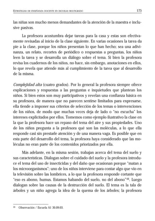 ESTRATEGIAS DE ENSEÑANZA DOCENTE EN ESCUELAS MULTIGRADO 175
las niñas son mucho menos demandantes de la atención de la maestra e inclu-
sive pasivas.
La profesora acostumbra dejar tareas para la casa y estas son efectiva-
mente revisadas al inicio de la clase siguiente. En varias ocasiones la tarea da
pie a la clase, porque los niños presentan lo que han hecho; sea una adivi-
nanza, un relato, recortes de periódico o respuestas a preguntas, los niños
leen la tarea y se desarrolla un diálogo sobre el tema. Si bien la profesora
revisa los cuadernos de los niños, no hace, sin embargo, anotaciones en ellos,
lo que revela que atiende más al cumplimiento de la tarea que al desarrollo
de la misma.
Complejidad alta (cuatro grados). Por lo general la profesora siempre ofrece
explicaciones y respuestas a las preguntas e inquietudes que plantean los
niños. Si bien estos son muy participativos y revelan una confianza básica en
su profesora, de manera que no parecen sentirse limitados para expresarse,
ella tiende a imponer sus criterios de selección de los temas o intervenciones
de los niños, de modo que muchas veces deja de lado o “no escucha” los
intereses explicitados por ellos. Tomemos como ejemplo ilustrativo la clase en
la que la profesora hace un repaso del tema del aire y sus propiedades. Uno
de los niños pregunta a la profesora qué son las moléculas, a lo que ella
responde casi sin prestarle atención y de una manera vaga. Es posible que en
esta parte del desarrollo del tema, la profesora haya considerado que las mo-
léculas no eran parte de los contenidos priorizados por ella.
Más adelante, en la misma sesión, trabajan acerca del tema del suelo y
sus características. Dialogan sobre el cuidado del suelo y la profesora introdu-
ce el tema del uso de insecticidas y del daño que ocasionan porque “matan a
los microorganismos”; uno de los niños interviene para contar algo que vio en
la televisión sobre las lombrices, a lo que la profesora responde cortante que
“eso es abono, humus. Estamos habando del suelo, no del abono”44. Luego
dialogan sobre las causas de la destrucción del suelo. El tema es la tala de
árboles y un niño agrega la idea de la quema de los árboles; la profesora
44 Observación / Escuela A1 30.09.03.
 