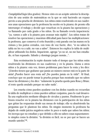 ESTRATEGIAS DE ENSEÑANZA DOCENTE EN ESCUELAS MULTIGRADO 177
Complejidad baja (dos grados). Hemos visto en un acápite anterior la descrip-
ción de una sesión de matemáticas en la que se está haciendo un repaso
previo a una prueba de divisiones. Los niños están resolviendo en sus cuader-
nos unas operaciones que la profesora ha escrito en la pizarra; de pronto ella
interrumpe el trabajo y decide que resuelvan en la pizarra las operaciones y
va llamando por cada grado a los niños. En su llamado revela impaciencia:
“ya, vamos a salir a la pizarra para avanzar más rápido”. Los niños tratan de
resolver las operaciones y muestran dificultad para hacer las multiplicaciones:
la profesora, que conserva el ceño fruncido y está parada con las manos en la
cintura y los puños cerrados, con tono de voz fuerte, dice, “si no saben la
tabla no les va a salir, no van a saber”. Entonces les explica la tabla de multi-
plicar utilizando los dedos. Impaciente, agrega “yo no sé, no me han estudia-
do, ni han repasado. Sábado y domingo juegan nomás...”.
Esta recriminación la repite durante todo el tiempo que los niños están
resolviendo las divisiones en sus cuadernos y en la pizarra. Llama a otros
niños a la pizarra: esta vez, tienen problemas para hacer la resta y les dice:
“¡Ustedes tienen que grabarse que jamás un número menor está en la parte de
atrás! ¿Puedes hacer una resta así? ¡No puedes jamás en la vida!”. Al final,
concluye que no puede tomar la prueba porque han mostrado que no saben
hacer las divisiones y les dice: “solamente la prueba queda para Rosa y Brian;
el resto queda anulado porque no sabe nada”.
Les enseña cómo pueden ayudarse con los dedos cuando no recuerdan
la tabla de multiplicar o cómo pueden utilizar conjuntos, para lo cual desarro-
lla una explicación mediante dibujos de círculos y puntos. Finalmente la pro-
fesora resuelve en la pizarra las divisiones con la participación de los niños
que gritan las respuestas desde sus mesas de trabajo; ella va absolviendo las
preguntas que le plantean los niños. En ningún momento la profesora ha
dejado de emitir juicios negativos sobre lo poco o nada que saben los niños;
les increpa que no estudian y que debido a ello no saben cosas supuestamen-
te simples como la división: “la división es fácil, no se por qué se hacen un
mundo ustedes”46.
46 Observación / Escuela C1 6.10.03.
 