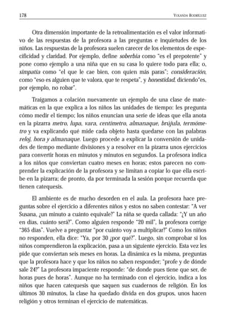 YOLANDA RODRÍGUEZ178
Otra dimensión importante de la retroalimentación es el valor informati-
vo de las respuestas de la profesora a las preguntas e inquietudes de los
niños. Las respuestas de la profesora suelen carecer de los elementos de espe-
cificidad y claridad. Por ejemplo, define soberbia como “es el prepotente” y
pone como ejemplo a una niña que en su casa lo quiere todo para ella; o,
simpatía como “el que le cae bien, con quien más paras”; consideración,
como “eso es alguien que te valora, que te respeta”, y honestidad, diciendo“es,
por ejemplo, no robar”.
Traigamos a colación nuevamente un ejemplo de una clase de mate-
máticas en la que explica a los niños las unidades de tiempo: les pregunta
cómo medir el tiempo; los niños enuncian una serie de ideas que ella anota
en la pizarra metro, lupa, vara, centímetro, almanaque, brújula, termóme-
tro y va explicando qué mide cada objeto hasta quedarse con las palabras
reloj, hora y almanaque. Luego procede a explicar la conversión de unida-
des de tiempo mediante divisiones y a resolver en la pizarra unos ejercicios
para convertir horas en minutos y minutos en segundos. La profesora indica
a los niños que conviertan cuatro meses en horas; estos parecen no com-
prender la explicación de la profesora y se limitan a copiar lo que ella escri-
be en la pizarra; de pronto, da por terminada la sesión porque recuerda que
tienen catequesis.
El ambiente es de mucho desorden en el aula. La profesora hace pre-
guntas sobre el ejercicio a diferentes niños y estos no saben contestar: “A ver
Susana, ¿un minuto a cuánto equivale?” La niña se queda callada: “¿Y un año
en días, cuánto será?”. Como alguien responde “20 mil”, la profesora corrige
“365 días”. Vuelve a preguntar “por cuánto voy a multiplicar?” Como los niños
no responden, ella dice: “Ya, por 30 ¿por qué?”. Luego, sin comprobar si los
niños comprendieron la explicación, pasa a un siguiente ejercicio. Esta vez les
pide que conviertan seis meses en horas. La dinámica es la misma, preguntas
que la profesora hace y que los niños no saben responder; “profe y de dónde
sale 24?” La profesora impaciente responde: “de donde pues tiene que ser, de
horas pues de horas”. Aunque no ha terminado con el ejercicio, indica a los
niños que hacen catequesis que saquen sus cuadernos de religión. En los
últimos 30 minutos, la clase ha quedado divida en dos grupos, unos hacen
religión y otros terminan el ejercicio de matemáticas.
 