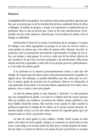 ESTRATEGIAS DE ENSEÑANZA DOCENTE EN ESCUELAS MULTIGRADO 179
Monitoreo
Complejidad alta (seis grados). Las sesiones observadas permiten apreciar que
hay una secuencia que va de la introducción al tema, mediante lluvia de ideas
o diálogos, al trabajo de grupos, y luego a la exposición y explicación por la
profesora. Esta es una secuencia que, como se ha visto anteriormente, la de-
sarrolla con los ciclos mayores, mientras que con los niños de primer ciclo el
trabajo es individual.
Introducido el tema de la sesión, la profesora da la consigna y la pauta
de trabajo a los niños agrupados en parejas en el caso de tercero cuarto y
sexto grados, lo mismo que a los niños de primer ciclo. Durante esta fase, la
profesora está en permanente movimiento supervisando el trabajo de los ni-
ños, un tiempo a cada grupo. Se acerca a cada uno de los niños; observa lo
que escriben o lo que leen; les hace preguntas y da orientaciones. Ella presta
mucha atención a apuntalar a cada niño en su propio proceso, particularmen-
te a los niños de primer grado.
A la profesora se la observa permanentemente atenta a cada fase del
trabajo, de manera que los niños suelen estar permanentemente ocupados en
alguna tarea. Sin embargo, es posible identificar que hay niños que no reci-
ben el mismo grado de atención por la profesora. Merece ser destacado el
caso particular de las niñas. A la escuela asisten regularmente tres niñas: una a
primero, otra a cuarto y otra sexto grado.
La niña de primer grado es muy inquieta y “peleona”; es más pequeña
que sus compañeros de grado y no está en el mismo nivel de avance porque
ellos ya escriben sus nombres, reconocen las sílabas, arman palabras y son
muy hábiles haciendo sumas. Ella muchas veces queda de lado cuando la
profesora supervisa el trabajo de los niños: no le presta mucha atención. Si-
tuación similar ocurre con los dos niños varones de segundo grado que son
mayores para su nivel y presentan retraso.
La niña de sexto grado es muy callada y tímida. Suele ocupar un sitio
junto a los niños de tercer grado, aunque en ocasiones se sienta sola en otra
mesa. Como llega a la escuela todos los días hora y media después de inicia-
das las clases, se sienta en silencio a la espera de que la profesora se acerque
 