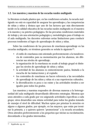 ESTRATEGIAS DE ENSEÑANZA DOCENTE EN ESCUELAS MULTIGRADO 135
1.2. Los maestros y maestras de las escuelas rurales multigrado
La literatura revisada plantea que, en las condiciones actuales, la escuela mul-
tigrado no está en capacidad de asegurar los aprendizajes y las competencias
de niñas y niños y destaca que uno de los factores que más directamente
incide en la calidad educativa de las escuelas rurales multigrado es el maestro
o la maestra y su práctica pedagógica. En las precarias condiciones materiales
de trabajo y sin una orientación pedagógica y metodológica para el trabajo en
el aula multigrado, los docentes enfrentan serias limitaciones para conducir
procesos tendientes al logro de aprendizajes de niños y niñas.
Sobre las condiciones de los procesos de enseñanza-aprendizaje en las
escuelas multigrado, en términos generales se señala lo siguiente13:
• el estilo de enseñanza está orientado preferentemente a la transferen-
cia de contenidos para su memorización por los alumnos, sin dife-
renciar sus niveles de aprendizaje;
• la organización de la enseñanza no acude al trabajo grupal ni distin-
gue los niveles de aprendizaje de niños y niñas;
• la actividad de los alumnos es eminentemente pasiva, limitada a la
escucha de las instrucciones y al copiado;
• los contenidos de enseñanza no hacen referencia a las necesidades
de aprendizaje de los niños y niñas ni a sus experiencias culturales;
• la diversificación es poca o no existe y las actividades tienden a ser
iguales para todos los grados.
Los maestros y maestras responden de diversas maneras a la heteroge-
neidad del aula multigrado desarrollando diferentes estrategias. Mientras que
unos atienden a cada grado por vez asignando actividades específicas a cada
grupo; otros desarrollan una misma actividad para todos los grados tratando
de manejar el nivel de dificultad. Muchos optan por priorizar la atención en
alguno o algunos grados, por ejemplo, en los mayores, que están por termi-
nar la primaria, y a quienes quieren “promocionar” a la escuela secundaria.
Otros atienden preferentemente a los pequeños que inician su escolarización,
descuidando a los grados intermedios.
13 Sepúlveda, op. cit.
 