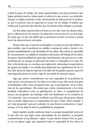 YOLANDA RODRÍGUEZ180
a darle la pauta de trabajo. En varias oportunidades esta niña permanece por
largos periodos inactiva, observando en silencio lo que ocurre a su alrededor.
Aunque en algún momento recibe efectivamente la indicación de la profeso-
ra, por lo general, esta no supervisa el avance de su trabajo, el mismo que
realiza por lo general sola mientras que los demás niños trabajan en parejas.
Las dos niñas mayores hacen lectura en voz alta como los demás niños,
pero, a diferencia de los varones, las niñas leen con un tono de voz muy bajo,
de modo que es aun más difícil que la profesora escuche su lectura y pueda
hacer las observaciones necesarias.
Hemos visto que el tema de la disciplina es central en esta aula debido en
gran medida a que la profesora no establece normas de orden y tiende a res-
ponder inmediatamente a las demandas de los niños. Esto afecta su capacidad
de concentración y la calidad de monitoreo del avance del trabajo de los niños.
Su pauta e intencionalidad de supervisar estrechamente este proceso se ve obs-
taculizada por un manejo no adecuado del orden y la disciplina en el aula. Por
ello, es frecuente que no concluya una explicación, interrumpa la supervisión a
los grupos de trabajo o no atienda adecuadamente las exposiciones de los ni-
ños. Esto afecta de manera especial a los niños de los grados mayores, pues los
más pequeños tienen un nivel y tipo de necesidad de atención mayor.
Algo que parece contradictorio con esta capacidad de la profesora de
estar atenta a los procesos de los niños en el aula es que ella revela una gran
incertidumbre sobre cómo incorporar esto, que es permanente, en la evalua-
ción de los aprendizajes. Ella señala que evalúa constantemente a los niños
mediante indicadores como su participación en clase, el cumplimiento de
tareas y las preguntas; sin embargo, todo esto finalmente no lo considera en
“la evaluación” que es semanal y mediante una ficha que ella prepara. Quizás
esto se pueda explicar por su comprensión de que el niño “debe estudiar” y
así “estar preparado” para ser evaluado; de esta forma la evaluación es “justa”
porque se le ha dado al niño la posibilidad de prepararse.
Quizá también pueda explicarse desde su propia inseguridad acerca de
lo que ella cree que logra como aprendizajes de sus alumnos: se pregunta
constantemente si sus alumnos “captan” lo que ella les enseña. Pero no pare-
ce ser en primer lugar una inquietud sobre la capacidad de los niños de
 