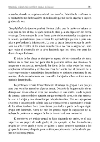 ESTRATEGIAS DE ENSEÑANZA DOCENTE EN ESCUELAS MULTIGRADO 181
aprender, sino de su propia capacidad para enseñar. Esta falta de confianza en
sí misma tiene un fuerte asidero en su idea de que no puede enseñar a los seis
grados a la vez.
Complejidad alta (cuatro grados). Hemos dicho que la profesora asigna ta-
reas para la casa al final de cada sesión de clase y, al día siguiente, las revisa
y corrige. De ese modo, la tarea forma parte de los contenidos trabajados en
la sesión, generalmente para reforzar los aprendizajes previos o para am-
pliar y profundizar la información. Lo que se busca destacar es que la profe-
sora no solo verifica si los niños cumplieron o no con la asignación, sino
que revisa el desarrollo de la tarea haciendo que los niños lean para los
demás lo que hicieron.
El inicio de las clases es siempre un repaso de los contenidos del tema
tratado en la clase anterior; para ello la profesora utiliza una dinámica de
preguntas y respuestas, recogiendo las ideas de los niños sobre los temas,
ampliando información y explicando. Con frecuencia trae al presente de la
clase experiencias y aprendizajes desarrollados en sesiones anteriores; de esa
manera, ella busca relacionar los contenidos trabajados sobre un tema en un
periodo determinado.
La profesora recurre frecuentemente al trabajo en grupos o en parejas
para que los niños resuelvan algunas tareas. Después de la generación de un
diálogo con todos sobre el tema que introduce en una sesión, les da la pauta
de la tarea: cómo se deben agrupar, en qué consiste la tarea, con qué materia-
les van a trabajar y en cuánto tiempo deberán terminar. Una vez agrupados,
se acerca a cada mesa de trabajo para dar orientaciones y supervisar el trabajo
de los niños; también hace comentarios para todos a partir de lo que algún
grupo está haciendo. Antes de que los grupos hagan la exposición de su
trabajo, la profesora se asegura de hacer las correcciones necesarias.
El monitoreo del trabajo grupal se hace siguiendo un orden, en el cual
supervisa los grupos de cada grado; si, por ejemplo, se han formado tres
grupos de tercer grado y otros de quinto y sexto, primero supervisa a los
grupos de tercero y después pasa un tiempo equivalente con los demás gru-
pos de los otros grados.
 