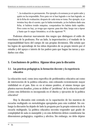 ESTRATEGIAS DE ENSEÑANZA DOCENTE EN ESCUELAS MULTIGRADO 183
“...la evaluación es permanente. Por ejemplo a la semana yo sé quién sabe y
quién no ha respondido. Pero para ver si han logrado o no han logrado, se
da la ficha de evaluación; después de cada tema se toma. Por ejemplo, si yo
termino hoy día el cuento, que lo había terminado, ya les hubiera dado una
ficha, si hubiera tenido máquina, computadora les habría dado rapidito.
Pero como no hay, yo tengo que esperar; pasa dos días, luego van a tipear
y hasta que le saque fotostática, es al día siguiente”48.
Podemos observar nuevamente dos rasgos que distinguen el estilo de
enseñanza de la profesora. Por un lado, la improvisación y el traslado de la
responsabilidad fuera del campo de sus propias decisiones. Ella señala que
los logros de aprendizaje de los niños dependen de su propio interés por el
estudio y del apoyo e interés de los padres para que hagan las tareas y ayu-
darlos con ellas.
5. Conclusiones de política. Algunas ideas para la discusión
5.1. Las prácticas pedagógicas,la formación docente y la experiencia
educativa
La educación rural, como área específica de problemática educativa así como
de intervención de la política educativa, está cobrando recientemente mayor
visibilidad en el país. Esto es en sí mismo positivo, al mismo tiempo que
plantea nuevos desafíos: ¿cómo se define el “problema” de la educación rural?
¿Cómo esta definición es incorporada en el diseño y ejecución de la política
educativa?
Hoy la discusión está centrada en la capacitación de los maestros de
escuelas multigrado en metodologías apropiadas para esta realidad. Sin em-
bargo la discusión ha dejado de lado la pregunta por la propia existencia de la
escuela multigrado. La política educativa necesita responder qué grado de
complejidad de aula es manejable y en esta definición deben considerarse las
dimensiones pedagógica, cognitiva y afectiva. Sin embargo, no debe dejarse
48 Íd.
 