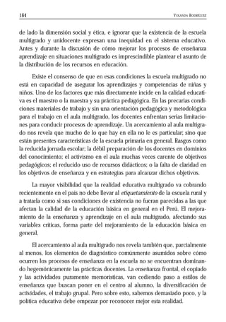 YOLANDA RODRÍGUEZ184
de lado la dimensión social y ética, e ignorar que la existencia de la escuela
multigrado y unidocente expresan una inequidad en el sistema educativo.
Antes y durante la discusión de cómo mejorar los procesos de enseñanza
aprendizaje en situaciones multigrado es imprescindible plantear el asunto de
la distribución de los recursos en educación.
Existe el consenso de que en esas condiciones la escuela multigrado no
está en capacidad de asegurar los aprendizajes y competencias de niñas y
niños. Uno de los factores que más directamente incide en la calidad educati-
va es el maestro o la maestra y su práctica pedagógica. En las precarias condi-
ciones materiales de trabajo y sin una orientación pedagógica y metodológica
para el trabajo en el aula multigrado, los docentes enfrentan serias limitacio-
nes para conducir procesos de aprendizaje. Un acercamiento al aula multigra-
do nos revela que mucho de lo que hay en ella no le es particular; sino que
están presentes características de la escuela primaria en general. Rasgos como
la reducida jornada escolar; la débil preparación de los docentes en dominios
del conocimiento; el activismo en el aula muchas veces carente de objetivos
pedagógicos; el reducido uso de recursos didácticos; o la falta de claridad en
los objetivos de enseñanza y en estrategias para alcanzar dichos objetivos.
La mayor visibilidad que la realidad educativa multigrado va cobrando
recientemente en el país no debe llevar al etiquetamiento de la escuela rural y
a tratarla como si sus condiciones de existencia no fueran parecidas a las que
afectan la calidad de la educación básica en general en el Perú. El mejora-
miento de la enseñanza y aprendizaje en el aula multigrado, afectando sus
variables críticas, forma parte del mejoramiento de la educación básica en
general.
El acercamiento al aula multigrado nos revela también que, parcialmente
al menos, los elementos de diagnóstico comúnmente asumidos sobre cómo
ocurren los procesos de enseñanza en la escuela no se encuentran dominan-
do hegemónicamente las prácticas docentes. La enseñanza frontal, el copiado
y las actividades puramente memorísticas, van cediendo paso a estilos de
enseñanza que buscan poner en el centro al alumno, la diversificación de
actividades, el trabajo grupal. Pero sobre esto, sabemos demasiado poco, y la
política educativa debe empezar por reconocer mejor esta realidad.
 