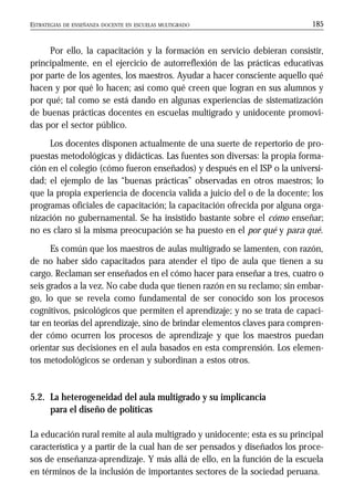ESTRATEGIAS DE ENSEÑANZA DOCENTE EN ESCUELAS MULTIGRADO 185
Por ello, la capacitación y la formación en servicio debieran consistir,
principalmente, en el ejercicio de autorreflexión de las prácticas educativas
por parte de los agentes, los maestros. Ayudar a hacer consciente aquello qué
hacen y por qué lo hacen; así como qué creen que logran en sus alumnos y
por qué; tal como se está dando en algunas experiencias de sistematización
de buenas prácticas docentes en escuelas multigrado y unidocente promovi-
das por el sector público.
Los docentes disponen actualmente de una suerte de repertorio de pro-
puestas metodológicas y didácticas. Las fuentes son diversas: la propia forma-
ción en el colegio (cómo fueron enseñados) y después en el ISP o la universi-
dad; el ejemplo de las “buenas prácticas” observadas en otros maestros; lo
que la propia experiencia de docencia valida a juicio del o de la docente; los
programas oficiales de capacitación; la capacitación ofrecida por alguna orga-
nización no gubernamental. Se ha insistido bastante sobre el cómo enseñar;
no es claro si la misma preocupación se ha puesto en el por qué y para qué.
Es común que los maestros de aulas multigrado se lamenten, con razón,
de no haber sido capacitados para atender el tipo de aula que tienen a su
cargo. Reclaman ser enseñados en el cómo hacer para enseñar a tres, cuatro o
seis grados a la vez. No cabe duda que tienen razón en su reclamo; sin embar-
go, lo que se revela como fundamental de ser conocido son los procesos
cognitivos, psicológicos que permiten el aprendizaje; y no se trata de capaci-
tar en teorías del aprendizaje, sino de brindar elementos claves para compren-
der cómo ocurren los procesos de aprendizaje y que los maestros puedan
orientar sus decisiones en el aula basados en esta comprensión. Los elemen-
tos metodológicos se ordenan y subordinan a estos otros.
5.2. La heterogeneidad del aula multigrado y su implicancia
para el diseño de políticas
La educación rural remite al aula multigrado y unidocente; esta es su principal
característica y a partir de la cual han de ser pensados y diseñados los proce-
sos de enseñanza-aprendizaje. Y más allá de ello, en la función de la escuela
en términos de la inclusión de importantes sectores de la sociedad peruana.
 