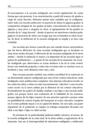 YOLANDA RODRÍGUEZ186
El acercamiento a la escuela multigrado nos revela rápidamente las varias
formas que esta presenta. A su caracterización a partir del numero de grados a
cargo de un(a) docente, debemos asumir otras variables que la configuran,
sobre todo a la escuela unidocente: la ausencia de niños en algunos grados; la
composición desigual de los grados al haber concentración de matrícula en
algunos y muy poca o ninguna en otros; el agrupamiento de los grados en
función de la “carga docente”, donde al parecer no intervienen criterios peda-
gógicos; la presencia de niños con rezago que son rechazados en otras escue-
las. Es decir, la definición de la escuela multigrado se amplía y se hace más
compleja.
Las escuelas que hemos conocido por este estudio tienen características
que las hacen diferentes de otras escuelas multigradas que se localizan en
otras áreas rurales del país. A diferencia de las escuelas multigrado de la sierra
andina —donde la matrícula es mayor y la dispersión de las escuelas sigue el
patrón de poblamiento—, y quizás de las escuelas de la amazonía, las escue-
las multigrado que observamos en zonas similares a las de la costa central,
tienen una matrícula pequeña y están más cercanas entre sí; muchas veces se
localizan a muy corta distancia entre una y otra.
Esta cercanía permite también una relativa movilidad de la matrícula en
un determinado espacio configurado por una red de centros educativos, tanto
multigrado como polidocentes completos. Son sistemas educativos locales en
los cuales los niños y niñas no están necesariamente “adscritos” a una escuela,
como ocurre en la sierra andina por la distancia de los centros educativos.
Eventualmente los padres de familia cambian a sus hijos a otra escuela multi-
grado; sea porque tienen una evaluación de la habilidad de los maestros,
porque alguno de los hijos requiere de una atención especial o porque están
en posibilidad de costear el gasto del transporte al centro educativo completo
en el centro poblado mayor o en la capital del distrito. De otro lado, una parte
importante de la población se emplea en trabajos temporales llevando con
ellos a sus hijos e hijas en edad escolar.
En términos de su particularidad podemos hablar entonces, al menos, de
la escuela multigrado de la costa rural, de la sierra andina y seguramente de la
amazonía. Aun así, la heterogeneidad de situaciones multigrado y unidocente
 