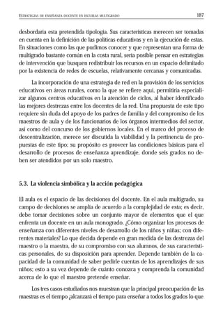 ESTRATEGIAS DE ENSEÑANZA DOCENTE EN ESCUELAS MULTIGRADO 187
desbordaría esta pretendida tipología. Sus características merecen ser tomadas
en cuenta en la definición de las políticas educativas y en la ejecución de estas.
En situaciones como las que pudimos conocer y que representan una forma de
multigrado bastante común en la costa rural, sería posible pensar en estrategias
de intervención que busquen redistribuir los recursos en un espacio delimitado
por la existencia de redes de escuelas, relativamente cercanas y comunicadas.
La incorporación de una estrategia de red en la provisión de los servicios
educativos en áreas rurales, como la que se refiere aquí, permitiría especiali-
zar algunos centros educativos en la atención de ciclos, al haber identificado
las mejores destrezas entre los docentes de la red. Una propuesta de este tipo
requiere sin duda del apoyo de los padres de familia y del compromiso de los
maestros de aula y de los funcionarios de los órganos intermedios del sector,
así como del concurso de los gobiernos locales. En el marco del proceso de
descentralización, merece ser discutida la viabilidad y la pertinencia de pro-
puestas de este tipo; su propósito es proveer las condiciones básicas para el
desarrollo de procesos de enseñanza aprendizaje, donde seis grados no de-
ben ser atendidos por un solo maestro.
5.3. La violencia simbólica y la acción pedagógica
El aula es el espacio de las decisiones del docente. En el aula multigrado, su
campo de decisiones se amplía de acuerdo a la complejidad de esta; es decir,
debe tomar decisiones sobre un conjunto mayor de elementos que el que
enfrenta un docente en un aula monogrado. ¿Cómo organizar los procesos de
enseñanza con diferentes niveles de desarrollo de los niños y niñas; con dife-
rentes materiales? Lo que decida depende en gran medida de las destrezas del
maestro o la maestra, de su compromiso con sus alumnos, de sus característi-
cas personales, de su disposición para aprender. Depende también de la ca-
pacidad de la comunidad de saber pedirle cuentas de los aprendizajes de sus
niños; esto a su vez depende de cuánto conozca y comprenda la comunidad
acerca de lo que el maestro pretende enseñar.
Los tres casos estudiados nos muestran que la principal preocupación de las
maestras es el tiempo ¿alcanzará el tiempo para enseñar a todos los grados lo que
 