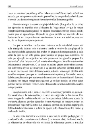 YOLANDA RODRÍGUEZ188
creen las maestras que niños y niñas deben aprender? Es necesario reflexionar
sobre lo que esta preocupación revela, pues el hecho es que desde ella el docen-
te decide una forma de organizar su trabajo con los diferentes grados.
Hemos visto que la menor complejidad del aula (dos grados de un ciclo,
por ejemplo) no significa que la docente lo “haga mejor”; y que la mayor
complejidad (seis grados juntos) no implica necesariamente las peores condi-
ciones para el aprendizaje. Depende en gran medida del docente, de sus
destrezas, de su compromiso con sus alumnos, de sus características persona-
les, de su disposición para aprender.
Los pocos estudios con los que contamos en la actualidad acerca del
aula multigrado indican que el maestro tiende a resolver la complejidad de
esta reduciéndola, agregando los grados en grupos u homogenizando al aula
sobre la base de un solo grado, generalmente el grupo más numeroso. Se
trata por ejemplo de organizar los seis grados en dos grandes grupos, los
“pequeños” y los “mayorcitos”; al interior de cada grupo los diferentes niveles
prácticamente desaparecen. O de tratar los cuatro grados como si fueran uno
con diferentes niveles de desarrollo a su interior. ¿Quiénes pierden más? En
las aulas que fueron parte del mencionado estudio, vimos que pierden más
los niños mayores pues por su edad son menos inquietos y demandan menos
del docente; las niñas por ser menos demandantes de la atención del docente;
los niños con mayor rezago para quienes ya no hay tiempo; en otros casos
quienes menos atención reciben, sobre todo en la escuela unidocente, son los
más pequeños.
Reorganizando así el aula, el docente selecciona y prioriza los conteni-
dos curriculares, la información y el nivel de exigencia de las tareas. Esta
selección guarda también relación con las expectativas del docente acerca de
lo que sus alumnos pueden aprender. Hemos visto que los maestros tienen en
general bajas expectativas sobre sus alumnos; piensan que pueden lograr poco
debido fundamentalmente a la falta de apoyo y de educación de los padres y
madres de familia.
La violencia simbólica se expresa a través de la acción pedagógica: en
la selección de contenidos curriculares (currículo oculto); la disolución de
las diferencias de desarrollo de los niños de diferentes grados al tratarlos
 