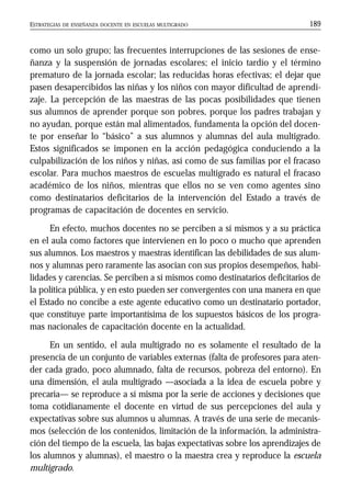 ESTRATEGIAS DE ENSEÑANZA DOCENTE EN ESCUELAS MULTIGRADO 189
como un solo grupo; las frecuentes interrupciones de las sesiones de ense-
ñanza y la suspensión de jornadas escolares; el inicio tardío y el término
prematuro de la jornada escolar; las reducidas horas efectivas; el dejar que
pasen desapercibidos las niñas y los niños con mayor dificultad de aprendi-
zaje. La percepción de las maestras de las pocas posibilidades que tienen
sus alumnos de aprender porque son pobres, porque los padres trabajan y
no ayudan, porque están mal alimentados, fundamenta la opción del docen-
te por enseñar lo “básico” a sus alumnos y alumnas del aula multigrado.
Estos significados se imponen en la acción pedagógica conduciendo a la
culpabilización de los niños y niñas, así como de sus familias por el fracaso
escolar. Para muchos maestros de escuelas multigrado es natural el fracaso
académico de los niños, mientras que ellos no se ven como agentes sino
como destinatarios deficitarios de la intervención del Estado a través de
programas de capacitación de docentes en servicio.
En efecto, muchos docentes no se perciben a sí mismos y a su práctica
en el aula como factores que intervienen en lo poco o mucho que aprenden
sus alumnos. Los maestros y maestras identifican las debilidades de sus alum-
nos y alumnas pero raramente las asocian con sus propios desempeños, habi-
lidades y carencias. Se perciben a sí mismos como destinatarios deficitarios de
la política pública, y en esto pueden ser convergentes con una manera en que
el Estado no concibe a este agente educativo como un destinatario portador,
que constituye parte importantísima de los supuestos básicos de los progra-
mas nacionales de capacitación docente en la actualidad.
En un sentido, el aula multigrado no es solamente el resultado de la
presencia de un conjunto de variables externas (falta de profesores para aten-
der cada grado, poco alumnado, falta de recursos, pobreza del entorno). En
una dimensión, el aula multigrado —asociada a la idea de escuela pobre y
precaria— se reproduce a sí misma por la serie de acciones y decisiones que
toma cotidianamente el docente en virtud de sus percepciones del aula y
expectativas sobre sus alumnos u alumnas. A través de una serie de mecanis-
mos (selección de los contenidos, limitación de la información, la administra-
ción del tiempo de la escuela, las bajas expectativas sobre los aprendizajes de
los alumnos y alumnas), el maestro o la maestra crea y reproduce la escuela
multigrado.
 