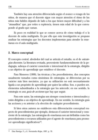 YOLANDA RODRÍGUEZ136
También hay una atención diferenciada según el avance o rezago de los
niños, de manera que el docente sigue con mayor atención el ritmo de los
niños más hábiles dejando de lado a los que tienen mayor dificultad y a los
“atrasaditos” que, por retiro o repitencia, tienen más edad de la que corres-
ponde al grado que cursan.
Es poco en realidad lo que se conoce acerca de cómo trabaja el o la
docente de aulas multigrado. Es por ello que esta investigación se propuso
analizar las estrategias que los docentes implementan para atender la ense-
ñanza en el aula multigrado.
2. Marco conceptual
El concepto central, alrededor del cual se articula el estudio, es el de estrate-
gias docentes. La literatura revisada, proveniente fundamentalmente de la pe-
dagogía, subraya el carácter consciente e intencional de la estrategia, dirigido
a un objetivo de aprendizaje que establece el docente.
Para Monereo (1999), las técnicas y los procedimientos, dos conceptos
usualmente tomados como sinónimos de estrategias, se diferencian por su
carácter más bien mecánico, ya que su utilización no está necesariamente
ligada a un propósito de aprendizaje por quien las utiliza. Son, o pueden ser,
elementos subordinados a la estrategia que los antecede; en ese sentido, la
estrategia es una guía de acciones que hay que seguir.
Para este autor, las estrategias son siempre conscientes e intencionales y
están dirigidas a un objetivo de aprendizaje. En ese sentido, la estrategia guía
las acciones y es anterior a la elección de cualquier procedimiento.
Si bien otros autores no establecen esta diferenciación conceptual res-
pecto de procedimientos por ejemplo, destacan el carácter intencional y cons-
ciente de la estrategia. Las estrategias de enseñanza son así definidas como los
procedimientos o recursos utilizados por el agente de enseñanza para promo-
ver aprendizajes significativos14.
14 Díaz Barriga, F. y G. Hernández Rojas, 1997, p. 70.
 