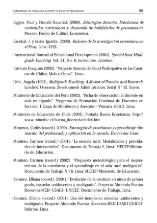 ESTRATEGIAS DE ENSEÑANZA DOCENTE EN ESCUELAS MULTIGRADO 191
Eggen, Paul y Donald Kauchak (2000). Estrategias docentes. Enseñanza de
contenidos curriculares y desarrollo de habilidades de pensamiento.
México: Fondo de Cultura Económica.
Escobal, J. y Javier Iguíñiz, (2000). Balance de la investigación económica en
el Perú. Lima: CIES.
Internacional Journal of Educational Development (2001). Special Issue Multi-
grade Teaching. Vol. 21, No. 6, noviembre. Londres.
Instituto Huayuná (2002). “Proyecto Sistema de Salud Participativo en las Cuen-
cas de Chilca, Mala y Omas”. Lima.
Little, Angela (1995). Multigrade Teaching. A Review of Practice and Research.
Londres: Overseas Development Administration, Serial N° 12. Enero.
Ministerio de Educación del Perú (2002). “Ficha de observación al docente en
aula multigrado”. Programa de Formación Continua de Docentes en
Servicio. I Etapa de Monitoreo y Asesoría – Primaria UCAD. Lima.
Ministerio de Educación de Chile (2002). Portada Buena Enseñanza. http://
www.mineduc.cl/buena_docencia/index.htm
Monereo, Carles (coord.) (1999). Estrategias de enseñanza y aprendizaje: for-
mación del profesorado y aplicación en la escuela. Barcelona: Graó.
Montero, Carmen (coord.) (2001). “La escuela rural: Modalidades y priorida-
des de intervención”. Documento de Trabajo 2, Lima: MECEP/Ministe-
rio de Educación.
Montero, Carmen (coord.) (2002). “Propuesta metodológica para el mejora-
miento de la enseñanza y el aprendizaje en el aula rural multigrado”.
Documento de Trabajo N°18. Lima: MECEP/Ministerio de Educación.
Ramírez, Elliana (coord.) (2001). “Evolución de la escritura en niños de primer
grado, escuelas unidocentes y multigrado”. Proyecto Abriendo Puertas
Docentes-MED- USAID- UNICEF. Documento de Trabajo. Lima.
Ramírez, Elliana (coord.) (2001). Uso del tiempo en escuelas unidocentes y
multigrado. Proyecto Abriendo Puertas Docentes-MED-USAID-UNICEF.
Informe. Lima.
 