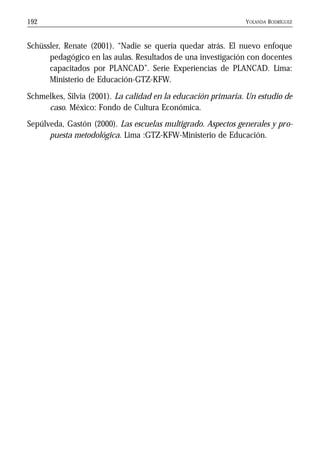 YOLANDA RODRÍGUEZ192
Schüssler, Renate (2001). “Nadie se quería quedar atrás. El nuevo enfoque
pedagógico en las aulas. Resultados de una investigación con docentes
capacitados por PLANCAD”. Serie Experiencias de PLANCAD. Lima:
Ministerio de Educación-GTZ-KFW.
Schmelkes, Silvia (2001). La calidad en la educación primaria. Un estudio de
caso. México: Fondo de Cultura Económica.
Sepúlveda, Gastón (2000). Las escuelas multigrado. Aspectos generales y pro-
puesta metodológica. Lima :GTZ-KFW-Ministerio de Educación.
 