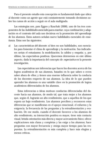 ESTRATEGIAS DE ENSEÑANZA DOCENTE EN ESCUELAS MULTIGRADO 137
Para el presente estudio esta concepción es fundamental dado que ubica
al docente como un agente que está constantemente tomando decisiones so-
bre los cursos de acción a seguir en el aula multigrado.
Las estrategias son, para Eggen y Kauchak (2000), uno de los tres com-
ponentes de las habilidades esenciales para enseñar, cuya combinación y adap-
tación en el contexto del aula son decisivas en la promoción del aprendizaje
de los alumnos. Estos autores señalan nueve habilidades esenciales de ense-
ñanza. Estas son las siguientes:
a) Las características del docente; si bien no son habilidades, son esencia-
les para fomentar el clima de aprendizaje y la motivación. Sus indicado-
res serían el entusiasmo; la modelización; la calidez y empatía; y, por
último, las expectativas positivas. Queremos detenernos en este último
aspecto, dada la importancia del concepto de expectativa en la presente
investigación.
Las expectativas son inferencias que hacen los docentes acerca de los
logros académicos de sus alumnos, basados en lo que saben o creen
saber ahora de ellos; y tienen una enorme influencia sobre la conducta
de los docentes respecto de sus alumnos. La idea de lo que pueden
aprender los alumnos es una variable clave en la promoción de logros
académicos diferenciados de los alumnos.
Estas inferencias o ideas motivan conductas diferenciadas del do-
cente hacia sus alumnos, de modo tal, que trata mejor a los alumnos
que, según él, lograrán un alto rendimiento, que a aquellos de los que
espera un bajo rendimiento. Los alumnos perciben y reconocen estas
diferencias que se manifiestan en el apoyo emocional, el esfuerzo y la
exigencia, la frecuencia de las preguntas y la retroalimentación y eva-
luación. De ese modo, cuando el docente favorece a los alumnos de
alto rendimiento, su interacción positiva es mayor, tiene más contacto
visual, brinda orientación más directa y mayor acercamiento físico; ofrece
explicaciones más claras y completas y las exige a los alumnos; hace
preguntas con mayor frecuencia y otorga mayor tiempo para las res-
puestas. La retroalimentación es más completa y hace más elogios y
menos críticas.
 