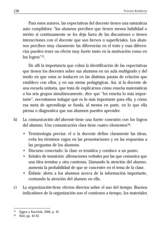 YOLANDA RODRÍGUEZ138
Para estos autores, las expectativas del docente tienen una naturaleza
auto cumplidora: “los alumnos perciben que tienen menos habilidad o
mérito si continuamente se les deja fuera de las discusiones o tienen
interacciones con el docente que son breves o superficiales. Los alum-
nos perciben muy claramente las diferencias en el trato y esas diferen-
cias pueden tener un efecto muy fuerte tanto en la motivación como en
los logros”15.
De allí la importancia que cobra la identificación de las expectativas
que tienen los docentes sobre sus alumnos en un aula multigrado y del
modo en que estas se traducen en las distintas pautas de relación que
establece con ellos, y en sus metas pedagógicas. Así, si la docente de
una escuela unitaria, que trata de explicarnos cómo enseña matemáticas
a los seis grupos simultáneamente, dice que “les enseña lo más impor-
tante”, necesitamos indagar qué es lo más importante para ella, y cómo
esa meta de aprendizaje se funda, al menos en parte, en lo que ella
piensa o diagnostica que sus alumnos pueden aprender.
b) La comunicación del docente tiene una fuerte conexión con los logros
del alumno. Una comunicación clara tiene cuatro elementos16:
• Terminología precisa: el o la docente define claramente las ideas,
evita los términos vagos en las presentaciones y en las respuestas a
las preguntas de los alumnos.
• Discurso conectado: la clase es temática y conduce a un punto.
• Señales de transición: afirmaciones verbales por las que comunica que
una idea termina y otra comienza. Llamando la atención del alumno,
aumenta la probabilidad de que se concentre en el tema de la clase.
• Énfasis: alerta a los alumnos acerca de la información importante,
centrando la atención del alumno en ella.
c) La organización tiene efectos directos sobre el uso del tiempo. Buenos
indicadores de la organización son el comienzo a tiempo, los materiales
15 Eggen y Kauchak, 2000, p. 42.
16 Ibíd, pp. 42-43.
 