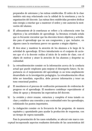 ESTRATEGIAS DE ENSEÑANZA DOCENTE EN ESCUELAS MULTIGRADO 139
preparados de antemano y las rutinas establecidas. El orden de la clase
también está muy relacionado con la calidad de la enseñanza y con la
organización del docente. Las rutinas bien establecidas permiten dedicar
más energía a enseñar que a mantener el orden y este aumenta la moti-
vación del alumno.
d) El alineamiento de la enseñanza se refiere a la coherencia entre los
objetivos y las actividades de aprendizaje. La literatura revisada señala
que es frecuente encontrar que los docentes tienen objetivos y activida-
des para el aprendizaje que no son congruentes, y que, inclusive, en
algunos casos la enseñanza parece no apuntar a ningún objetivo.
e) El foco atrae y mantiene la atención de los alumnos a lo largo de la
actividad de aprendizaje. El foco introductorio es el conjunto de accio-
nes que el o la docente realiza al inicio de la sesión de clase, con el
objeto de motivar y atraer la atención de los alumnos y despertar su
curiosidad.
f) La retroalimentación consiste en la información acerca de la conducta
actual que puede emplearse para mejorar el desempeño futuro. Su im-
portancia en el mejoramiento del aprendizaje es un tema ampliamente
desarrollado en la investigación pedagógica. La retroalimentación eficaz
debe ser inmediata, específica, debe proveer información y tener un
tono emocional positivo.
g) El monitoreo es el proceso de verificación permanente de evidencias de
progreso en el aprendizaje. El monitoreo contribuye especialmente al
clima de apoyo y demuestra las expectativas del docente.
h) La revisión y cierre resume, estructura y completa el tema tratado en
clase y establece una conexión y una continuidad entre los aprendizajes,
enfatizando los puntos importantes.
i) La indagación consiste en la frecuencia de las preguntas, de manera
equitativa y apuntalando para ayudar la producción de respuestas, con
un tiempo de espera razonable.
Para la presentación de los casos estudiados, se adecuó este marco con-
ceptual incorporando aspectos resaltantes derivados de las características del
 