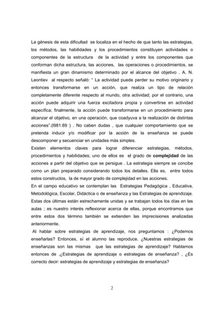 La génesis de esta dificultad se localiza en el hecho de que tanto las estrategias,
los métodos, las habilidades y los procedimientos constituyen actividades o
componentes de la estructura      de la actividad y entre los componentes que
conforman dicha estructura, las acciones, las operaciones o procedimientos, se
manifiesta un gran dinamismo determinado por el alcance del objetivo . A. N.
Leontiev al respecto señaló: “ La actividad puede perder su motivo originario y
entonces transformarse en un acción, que realiza un tipo de relación
completamente diferente respecto al mundo, otra actividad; por el contrario, una
acción puede adquirir una fuerza excitadora propia y convertirse en actividad
específica; finalmente, la acción puede transformarse en un procedimiento para
alcanzar el objetivo, en una operación, que coadyuva a la realización de distintas
acciones”.(l981:89 ) . No caben dudas , que cualquier comportamiento que se
pretenda inducir y/o modificar por la acción de la enseñanza se puede
descomponer y secuenciar en unidades más simples.
Existen   elementos   claves   para   lograr   diferenciar   estrategias,   métodos,
procedimientos y habilidades; uno de ellos es el grado de complejidad de las
acciones a partir del objetivo que se persigue . La estrategia siempre se concibe
como un plan preparado considerando todos los detalles. Ella es, entre todos
estos constructos, la de mayor grado de complejidad en las acciones.
En el campo educativo se contemplan las Estrategias Pedagógica , Educativa,
Metodológica, Escolar, Didáctica o de enseñanza y las Estrategias de aprendizaje.
Estas dos últimas están estrechamente unidas y se trabajan todos los días en las
aulas ; es nuestro interés reflexionar acerca de ellas, porque encontramos que
entre estos dos término también se extienden las imprecisiones analizadas
anteriormente.
Al hablar sobre estrategias de aprendizaje, nos preguntamos : ¿Podemos
enseñarlas? Entonces, sí el alumno las reproduce. ¿Nuestras estrategias de
enseñanzas son las mismas        que las estrategias de aprendizaje? Hablamos
entonces de ,¿Estrategias de aprendizaje o estrategias de enseñanza? , ¿Es
correcto decir: estrategias de aprendizaje y estrategias de enseñanza?




                                        2
 