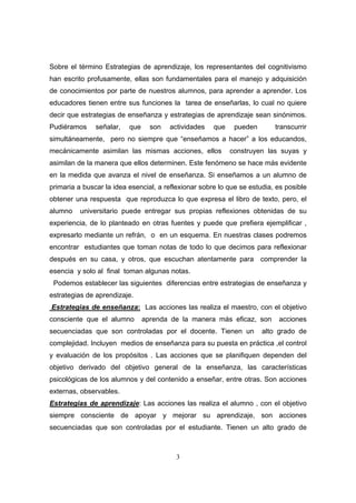 Sobre el término Estrategias de aprendizaje, los representantes del cognitivismo
han escrito profusamente, ellas son fundamentales para el manejo y adquisición
de conocimientos por parte de nuestros alumnos, para aprender a aprender. Los
educadores tienen entre sus funciones la tarea de enseñarlas, lo cual no quiere
decir que estrategias de enseñanza y estrategias de aprendizaje sean sinónimos.
Pudiéramos     señalar,   que     son   actividades   que    pueden       transcurrir
simultáneamente, pero no siempre que “enseñamos a hacer” a los educandos,
mecánicamente asimilan las mismas acciones, ellos           construyen las suyas y
asimilan de la manera que ellos determinen. Este fenómeno se hace más evidente
en la medida que avanza el nivel de enseñanza. Si enseñamos a un alumno de
primaria a buscar la idea esencial, a reflexionar sobre lo que se estudia, es posible
obtener una respuesta que reproduzca lo que expresa el libro de texto, pero, el
alumno    universitario puede entregar sus propias reflexiones obtenidas de su
experiencia, de lo planteado en otras fuentes y puede que prefiera ejemplificar ,
expresarlo mediante un refrán, o en un esquema. En nuestras clases podremos
encontrar estudiantes que toman notas de todo lo que decimos para reflexionar
después en su casa, y otros, que escuchan atentamente para comprender la
esencia y solo al final toman algunas notas.
 Podemos establecer las siguientes diferencias entre estrategias de enseñanza y
estrategias de aprendizaje.
Estrategias de enseñanza: Las acciones las realiza el maestro, con el objetivo
consciente que el alumno        aprenda de la manera más eficaz, son       acciones
secuenciadas que son controladas por el docente. Tienen un            alto grado de
complejidad. Incluyen medios de enseñanza para su puesta en práctica ,el control
y evaluación de los propósitos . Las acciones que se planifiquen dependen del
objetivo derivado del objetivo general de la enseñanza, las características
psicológicas de los alumnos y del contenido a enseñar, entre otras. Son acciones
externas, observables.
Estrategias de aprendizaje: Las acciones las realiza el alumno , con el objetivo
siempre consciente de apoyar y mejorar su aprendizaje, son acciones
secuenciadas que son controladas por el estudiante. Tienen un alto grado de



                                          3
 