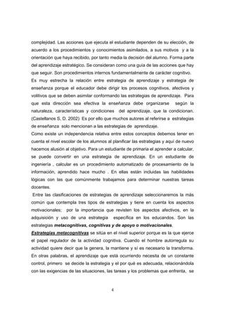 complejidad. Las acciones que ejecuta el estudiante dependen de su elección, de
acuerdo a los procedimientos y conocimientos asimilados, a sus motivos y a la
orientación que haya recibido, por tanto media la decisión del alumno. Forma parte
del aprendizaje estratégico. Se consideran como una guía de las acciones que hay
que seguir. Son procedimientos internos fundamentalmente de carácter cognitivo.
Es muy estrecha la relación entre estrategia de aprendizaje y estrategia de
enseñanza porque el educador debe dirigir los procesos cognitivos, afectivos y
volitivos que se deben asimilar conformando las estrategias de aprendizaje. Para
que esta dirección sea efectiva la enseñanza debe organizarse             según la
naturaleza, características y condiciones    del aprendizaje, que la condicionan.
(Castellanos S, D. 2002) Es por ello que muchos autores al referirse a estrategias
de enseñanza solo mencionan a las estrategias de aprendizaje.
Como existe un independencia relativa entre estos conceptos debemos tener en
cuenta el nivel escolar de los alumnos al planificar las estrategias y aquí de nuevo
hacemos alusión al objetivo. Para un estudiante de primaria el aprender a calcular,
se puede convertir en una estrategia de aprendizaje. En un estudiante de
ingeniería , calcular es un procedimiento automatizado de procesamiento de la
información, aprendido hace mucho . En ellas están incluidas las habilidades
lógicas con las que comúnmente trabajamos para determinar nuestras tareas
docentes.
Entre las clasificaciones de estrategias de aprendizaje seleccionaremos la más
común que contempla tres tipos de estrategias y tiene en cuenta los aspectos
motivacionales;   por la importancia que revisten los aspectos afectivos, en la
adquisición y uso de una estrategia       específica en los educandos. Son las
estrategias metacognitivas, cognitivas y de apoyo o motivacionales.
Estrategias metacognitivas se sitúa en el nivel superior porque es la que ejerce
el papel regulador de la actividad cognitiva. Cuando el hombre autorregula su
actividad quiere decir que la genera, la mantiene y sí es necesario la transforma.
En otras palabras, el aprendizaje que está ocurriendo necesita de un constante
control, primero se decide la estrategia y el por qué es adecuada, relacionándola
con las exigencias de las situaciones, las tareas y los problemas que enfrenta, se



                                         4
 