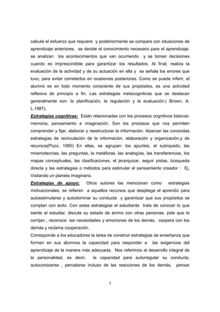 calcula el esfuerzo que requiere y posteriormente se compara con situaciones de
aprendizaje anteriores, se decide el conocimiento necesario para el aprendizaje,
se analizan   los acontecimientos que van ocurriendo      y se toman decisiones
cuando es imprescindible para garantizar los resultados. Al final, realiza la
evaluación de la actividad y de su actuación en ella y se señala los errores que
tuvo, para evitar cometerlos en ocasiones posteriores. Como se puede inferir, el
alumno es en todo momento consciente de sus propósitos, es una actividad
reflexiva de principio a fin. Las estrategias metacognitivas que se destacan
generalmente son: la planificación, la regulación y la evaluación.( Brown, A.
L.1987).
Estrategias cognitivas: Están relacionadas con los procesos cognitivos básicos:
memoria, pensamiento e imaginación. Son los procesos que nos permiten
comprender y fijar, elaborar y reestructurar la información. Abarcan las conocidas
estrategias de recirculación de la información, elaboración y organización,y de
recursos(Pozo, 1990) En ellas, se agrupan: los apuntes, el subrayado, las
mnemotecnias, las preguntas, la metáforas, las analogías, las transferencias, los
mapas conceptuales, las clasificaciones, el jerarquizar, seguir pistas, búsqueda
directa y las estrategias o métodos para estimular el pensamiento creador : Ej.
Visitando un planeta imaginario.
Estrategias de apoyo:        Otros autores las mencionan como          estrategias
motivacionales, se refieren a aquellos recursos que despliega el aprendiz para
autoestimularse y autodominar su conducta y garantizar que sus propósitos se
cumplan con éxito. Con estas estrategias el estudiante trata de conocer lo que
siente al estudiar, discute su estado de ánimo con otras personas, pide que lo
corrijan , reconoce las necesidades y emociones de los demás, coopera con los
demás y reclama cooperación.
Corresponde a los educadores la tarea de construir estrategias de enseñanza que
formen en sus alumnos la capacidad para responder a           las exigencias del
aprendizaje de la manera más adecuada. Nos referimos al desarrollo integral de
la personalidad, es decir,         la capacidad para autorregular su conducta,
autoconocerse , percatarse incluso de las reacciones de los demás,         pensar



                                          5
 