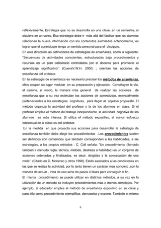 reflexivamente. Estrategia que no se desarrolla en una clase, en un semestre, ni
siquiera en un curso. Esa estrategia debe ir más allá del facilitar que los alumnos
relacionen la nueva información con los contenidos asimilados anteriormente, es
lograr que el aprendizaje tenga un sentido personal para el discípulo.
En esta dirección las definiciones de estrategias de enseñanza, como la siguiente:
“Secuencias de actividades conscientes, estructuradas bajo procedimientos y
recursos en un plan deliberado controlados por el docente para promover el
aprendizaje significativo”. (CuevaV,W.H. 2000) ; orientan las acciones de
enseñanza del profesor.
En la estrategia de enseñanza es necesario precisar los métodos de enseñanza,
ellos ocupan un lugar medular en su preparación y ejecución. Constituyen la vía,
el camino, el modo, la manera más general           de realizar las acciones      de
enseñanza que a su vez estimulan las acciones de aprendizaje, esencialmente
pertenecientes a las estrategias cognitivas, para llegar al objetivo propuesto. El
método organiza la actividad del profesor y la de los alumnos en clase. Si el
profesor emplea el método del trabajo independiente, la actividad cognitiva de los
alumnos    es más intensa. Si utiliza el método expositivo, el mayor esfuerzo
intelectual en la clase es del profesor.
En la medida en que proyecta sus acciones para desarrollar la estrategia de
enseñanza también debe elegir los procedimientos .Los procedimientos suelen
ser definidos con contenidos que también corresponden a las habilidades, a las
estrategias, a los propios métodos . C. Coll señala: “Un procedimiento (llamado
también a menudo regla, técnica, método, destreza o habilidad) es un conjunto de
acciones ordenadas y finalizadas, es decir, dirigidas a la consecución de una
meta”. (Citado en C. Monereo y otros 1998). Están asociados a las condiciones en
las que se realiza la actividad, por lo tanto tienen un carácter más concreto ,son la
manera de actuar , trata de una serie de pasos o fases para conseguir el fin.
El mismo procedimiento se puede utilizar en distintos métodos, a su vez en la
utilización de un método se incluyen procedimientos más o menos complejos. Por
ejemplo, el educador emplea el método de enseñanza expositivo en su clase y
para ello como procedimiento ejemplifica, demuestra y expone. También el mismo



                                           6
 