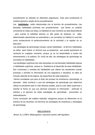 procedimiento es utilizado en diferentes asignaturas. Todo esto fundamenta el
carácter general y amplio de los procedimientos.
Las   habilidades     están relacionadas con el dominio de procedimientos. Las
llamadas habilidades primarias son procedimientos         que tienen un carácter
consciente en todas sus fases, la habilidad en ese momento se está desarrollando
, pero cuando la habilidad alcanza un alto grado de destreza, en              ellas,
determinadas operaciones se automatizan y se convierten en hábitos lo cual trae
como consecuencia el perfeccionamiento de la actividad y la rapidez en su
ejecución .
Las estrategias de aprendizaje incluyen varias habilidades , el término habilidades
se utiliza para indicar un dominio que ya poseemos,, que puede expresarse en
conducta en cualquier momento, porque ya se ha desarrollado a través del
entrenamiento y la práctica. En virtud de ello, las estrategias de aprendizaje se
convierten en habilidades.
Las estrategias cognitivas han sido asociadas con las llamadas habilidades lógicas
o habilidades cognitivas porque su finalidad es el desarrollo de esas habilidades.
Son numerosas y variadas las habilidades que utilizan los estudiantes cuando
procesan y asimilan la información de una asignatura o disciplina, en ellas se
incluyen además de las lógicas, las específicas de cada asignatura.
Hemos constatado que para el éxito del proceso de enseñanza- aprendizaje, el
educador      debe contribuir a que las estrategias de aprendizaje que determine
utilizar el estudiante sean lo más eficaces posible, para lo cual, debe supervisar y
orientar la forma en que sus alumnos procesan la información , estimular la
práctica y el ejercicio de estas estrategias de aprendizaje           procurando su
sistematización.
Como conclusión del análisis realizado, abogamos porque se diferencien en la
práctica de los docentes, los términos de estrategias de enseñanza y estrategias
de aprendizaje.


                              BIBLIOGRAFÍA
Brown, A.L.(1987)- Metacognition, executive control, self-regulation,



                                         7
 