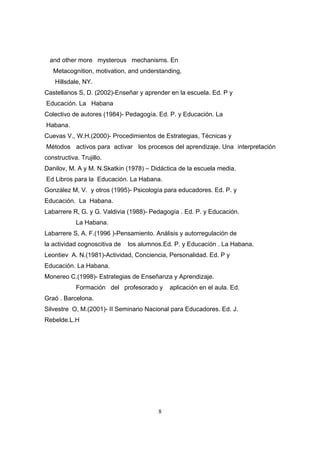 and other more mysterous mechanisms. En
   Metacognition, motivation, and understanding,
    Hillsdale, NY.
Castellanos S, D. (2002)-Enseñar y aprender en la escuela. Ed. P y
Educación. La Habana
Colectivo de autores (1984)- Pedagogía. Ed. P. y Educación. La
Habana.
Cuevas V., W.H.(2000)- Procedimientos de Estrategias, Técnicas y
Métodos activos para activar los procesos del aprendizaje. Una interpretación
constructiva. Trujillo.
Danilov, M. A y M. N.Skatkin (1978) – Didáctica de la escuela media.
Ed Libros para la Educación. La Habana.
González M, V. y otros (1995)- Psicología para educadores. Ed. P. y
Educación. La Habana.
Labarrere R, G. y G. Valdivia (1988)- Pedagogía . Ed. P. y Educación.
            La Habana.
Labarrere S, A. F.(1996 )-Pensamiento. Análisis y autorregulación de
la actividad cognoscitiva de   los alumnos.Ed. P. y Educación . La Habana.
Leontiev A. N.(1981)-Actividad, Conciencia, Personalidad. Ed. P y
Educación. La Habana.
Monereo C.(1998)- Estrategias de Enseñanza y Aprendizaje.
            Formación del profesorado y      aplicación en el aula. Ed.
Graó . Barcelona.
Silvestre O, M.(2001)- II Seminario Nacional para Educadores. Ed. J.
Rebelde.L.H




                                         8
 