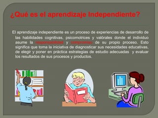 ¿Qué es el aprendizaje Independiente?

El aprendizaje independiente es un proceso de experiencias de desarrollo de
  las habilidades cognitivas, psicomotrices y valórales donde el individuo
  asume la responsabilidad y compromiso de su propio proceso. Esto
  significa que toma la iniciativa de diagnosticar sus necesidades educativas,
  de elegir y poner en práctica estrategias de estudio adecuadas y evaluar
  los resultados de sus procesos y productos.
 