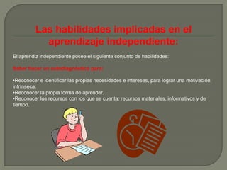 Las habilidades implicadas en el
            aprendizaje independiente:
El aprendiz independiente posee el siguiente conjunto de habilidades:

Saber hacer un autodiagnóstico para:

•Reconocer e identificar las propias necesidades e intereses, para lograr una motivación
intrínseca.
•Reconocer la propia forma de aprender.
•Reconocer los recursos con los que se cuenta: recursos materiales, informativos y de
tiempo.
 