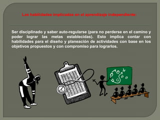 Las habilidades implicadas en el aprendizaje independiente:



Ser disciplinado y saber auto-regularse (para no perderse en el camino y
poder lograr las metas establecidas). Esto implica contar con
habilidades para el diseño y planeación de actividades con base en los
objetivos propuestos y con compromiso para lograrlos.
 