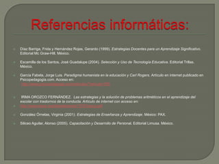   Díaz Barriga, Frida y Hernández Rojas, Gerardo (1999). Estrategias Docentes para un Aprendizaje Significativo.
    Editorial Mc Graw-Hill. México.

   Escamilla de los Santos, José Guadalupe (2004). Selección y Uso de Tecnología Educativa. Editorial Trillas.
    México.

   García Fabela, Jorge Luis. Paradigma humanista en la educación y Carl Rogers. Artículo en internet publicado en
    Psicopedagogía.com. Acceso en:
    http://www.psicopedagogia.com/articulos/?articulo=355


   IRMA OROZCO FERNÁNDEZ. Las estrategias y la solución de problemas aritméticos en el aprendizaje del
    escolar con trastornos de la conducta. Artículo de internet con acceso en:
   http://www.rieoei.org/deloslectores/1375Orozco.pdf

   González Órnelas, Virginia (2001). Estrategias de Enseñanza y Aprendizaje. México: PAX.

   Siliceo Aguilar, Alonso (2005). Capacitación y Desarrollo de Personal. Editorial Limusa. México.
 