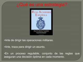 ¿Qué es una estrategia?




•Arte de dirigir las operaciones militares.

•Arte, traza para dirigir un asunto.

•En un proceso regulable, conjunto de las reglas que
aseguran una decisión óptima en cada momento.
 